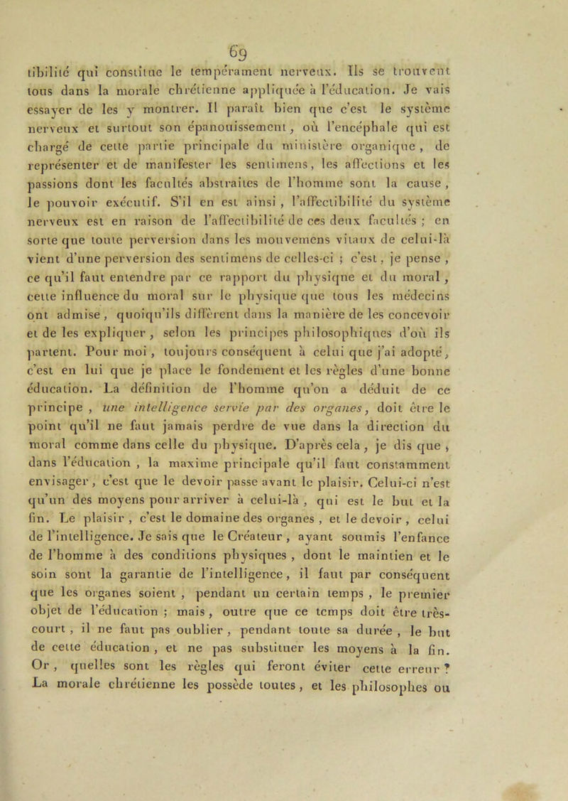 libilitc qui consiîtue le tempérament nerveux. Ils se trouvent tous dans la morale chrétienne appli{[uée à l’éducation. Je vais essayer de les y montrer. II paraît bien que c’est le système nerveux et surtout son épanouissement, où l’encéphale qui est chargé de cette partie principale du ministère organique, de représenter et de manifester les seniiinens, les affections et les passions dont les facultés abstraites de l’homme sont la cause , le pouvoir exécutif. S’il en est ainsi , l’affectihilité du système nerveux est en raison de raffectihilité de ces deux facultés ; en sorte que toute perversion dans les mouvemens vitaux de celui-là vient d’une perversion des sentimens de celles-ci ; c’est, je pense , ce qu’il faut entendre par ce rapport du physique et du moral, cette influence du moral sur le physique que tous les médecins ont admise, quoiqu’ils diffèrent dans la manière de les concevoir et de les expliquer , selon les principes philosophiques d’oi't ils partent. Pour moi , toujours conséquent à celui que j’ai adopté, c’est en lui que je place le fondement et les règles d’une bonne éducation. La définition de l’homme qu’on a déduit de ce principe , une intelligence servie par des organes, doit être le point qu’il ne faut jamais perdre de vue dans la direction du moral comme dans celle du physique. D’après cela, je disque» dans l’éducation , la maxime principale qu’il faut constamment envisager , c’est que le devoir passe avant le plaisir. Celui-ci n’est qu’un des moyens pour arriver à celui-là, qui est le but et la fin. Le plaisir, c’est le domaine des organes , et le devoir, celui de l’intelligence. Je sais que le Créateur , ayant soumis l’enfance de l’homme à des conditions physiques , dont le maintien et le soin sont la garantie de l’intelligence, il faut par conséquent que les organes soient , pendant un certain temps , le premier objet de l’éducation ; mais , outre que ce temps doit être très- court , il ne faut pas oublier, pendant toute sa durée , le but de celte éducation , et ne pas substituer les moyens à la fin. Or , quelles sont les règles qui feront éviter celle erreur ? La morale chrétienne les possède toutes, et les philosophes ou