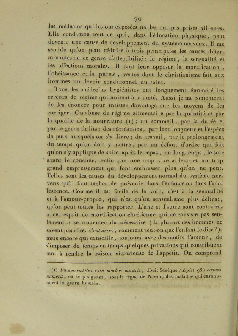 70 les médecins qui les ont exposées ne les oni pas prises ailleurs, die condamne loin ce qui, dans 1 éducation physique, peut devenir une cause de développement du système nerveux. Il me semble qu on peut réduire à trois principales les causes déter- minantes de ce genre d afleclibilité : le régime, la sensualité et les affections morales. 11 faut leur opposer la mortification , 1 obéissance et la pureté , vertus dont le christianisme fait aux hommes un devoir conditionnel du salut. Tous les médecins bj^giénistes ont longuement énuméré les erreurs de régime qui nuisent à la santé. Aussi je me contenterai de les énoncer pour insister davantage sur les moyens de les corriger. On abuse du régime alimentaire par la quantité et par la qualité de la nourriture (i) ; du sommeil , par la durée et par le genre de lits ; des récréations , par leur longueur et l’espèce de jeux auxquels on s’y livre; du travail, par le prolongement du temps qu’on doit y mettre , par un défaut d’ordre qui fait qu’on s’y applique de suite après le repas , ou long-temps , le soir avant le coucher, enfin par une trop vive ardeur et un trop grand empressement qui font embrasser plus qu’on ne peut. Telles sont les causes du dévoloppement normal du système ner- veux qu’il faut tâcher de prévenir dans l’enfance ou dans l’ado- lescence. Comme il est facile de le voir, c’est à la sensualité et à l’amour-propre, qui n’est qu’un sensualisme plus délicat, qu’on peut toutes les rapporter. L’une et l’autre sont contraires à cet esprit de mortification chrétienne qui ne consiste pas seu- lement à se contenter du nésessaire ( la plupart des hommes ne savent pas dire: c’est assez', comment veut-on que l’enfant le dise?); mais encore qui conseille, toujours avec des motifs d’amour , de s’imposer de temps en temps quelques privations qui contribuent tant à rendre la ratson victorieuse de l’appétit. On comprend (i) Innumerabiles esse morbos miraris , disait Sénùqne g5 ) coquos nitmera , eu se jilaiguant, sous le règuc de Néron , des maladies qui euvaliis- saient le genre humain. I