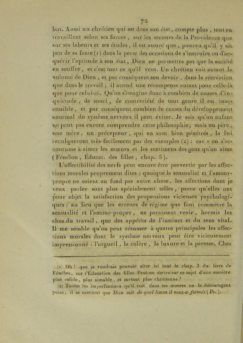bul. Aussi un chrétien qui est dans son étal, compte plus , ionien travaillant selon ses forces , sur les secours de la Providence que sur ses labeurs et ses études , il est assuré que , pourvu qu’il y ait peu de sa faute(i) dans la perte des occasions de s’instruire ou d’ac- quérir l’aptitude à son état, Dieu ne permettra pas que la société en soulfre , et c’est tout ce cju’il veut. Un chrétien voit autant la \olonlé de Dieu , et par conséquent son devoir , dans la récréation que dans le travail j il attend une récompense autant pour celle-là que pour celui-ci. Qu’on s’imagine donc à combien de causes d’in- quiétude , de souci , de contrariété de tout genre il est inac- cessible, et par conséquent combien de causes du développement anormal du système nerveux il peut éviter. Je sais qu’un enfant ne peut pas encore comprendre cette philosophie ; mais un père , une mère, un précepteur, qui en sont bien pénétrés, la lui inculqueront tiès-facilement par des exemples (2) : car « on s’ac- coutume à aimer les moeurs et les seniimens des gens qu’on aime (Fénélon, Éducai. des filles, chap. 5). L’afleciibililé des nerfs peut encore être pervertie par les affec- tions morales proprement dites ; quoiqué la sensualité et l’amour- propre ne soient au fond pas autre chose, les affections dont je ■veux parler sont plus spécialement telles , parce qu’elles ont pour objet la satisfaction des propensions vicieuses psychologi- ques ; au lieu que les erreurs de régime que font commetre la sensualité et l’amour-propre , ne paraissent venir , hormis les abus du travail , que des appétits de l’instinct et du sens vital. Il me semble qu’on peut résumer à quatre principales les affec- tions morales dont le système nerveux peut être vicieusement impressionné : l’orgueil , la colère , la luxure et la paresse. Chez (1) Oh ! que je voudrais pouvoir citer ici tout le chap. 3 du livre de Fdnélon, sur l’Éducation des filles. Peut-on dcrire sur ce sujet d'une manière plus solide, plus aimable, et surtout plus chrétienne? (2) Toutes les imperfections (ju’il voit dans ses œuvres ne le découragent point; il se souvient que Dieu sait de quel limon il nous a yo/vnc'i ( Ps. ).