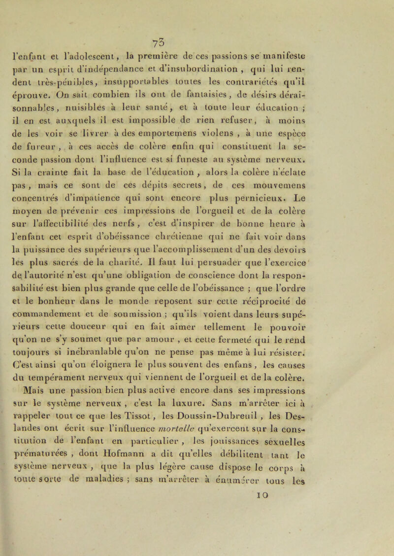 73 l’enfatu ei l’adolescem , la première de ces passions se manifeste par un esprit d’inde'pentlance et d’insubordination , qui lui ren- dent très-pénibles, insupportables toutes les contrariétés qu’il éprouve. On sait combien ils ont de fantaisies, de désirs dérai- sonnables, nuisibles à leur santé, et h toute leur éducation ; il en est auxquels il est impossible de rien refuser, à moins de les voir se livrer à des emportemens violens , à une espèce de fureur , à ces accès de colère enfin qui constituent la se- conde passion dont rinfluence est si funeste au système nerveux. Si la crainte fait la base de l’éducation , alors la colère n’éclaie pas, mais ce sont de ces dépits secrets, de ces mouvemens concentrés d’impatience qui sont encore plus pernicieux. Le moyen de prévenir ces impressions de l’orgueil et de la colère sur rafTeciibilité des nerfs , c’est d’inspirer de bonne heure à l’enfant cet esprit d’obéissance chrétienne qui ne fuit voir dans la puissance des supérieurs que l’accomplissement d’un des devoirs les plus sacrés de la charité. Il faut lui persuader que l’exercice' de. l’autorité n’est qu’une obligation de conscience dont la respon- sabilité est bien plus grande que celle de l’obéissance ; que l’ordre et le bonheur dans le monde reposent sur cette réciprocité de commandement et de soumission; qu’ils volent dans leurs supé- rieurs cette douceur qui en fait aimer tellement le pouvoir qu’on ne s’y soumet que par amour , et cette fermeté qui le rend toujours si inébranlable qu’on ne pense pas même à lui résister. C’est ainsi qu’on éloignera le plus souvent des enfans, les causes du tempérament nerveux qui viennent de l’orgueil et de la colère. Mais une passion bien plus active encore dans ses impressions sur le système nerveux , c’est la luxure. Sans m’arrêter ici à rappeler tout ce que les Tissot, les Doussin-Dubreuil , les Des- landes ont écrit sur l’influence mortelle qu’exercent sur la cons- titution de l’enfant en particulier , les jouissances sexuelles prématurées , dont Hofmann a dit qu’elles débilitent tant le système nerveux , t[ue la plus légère cause dispose le corps à toute sorte de maladies ; sans m’arrêter à énumérer tous les