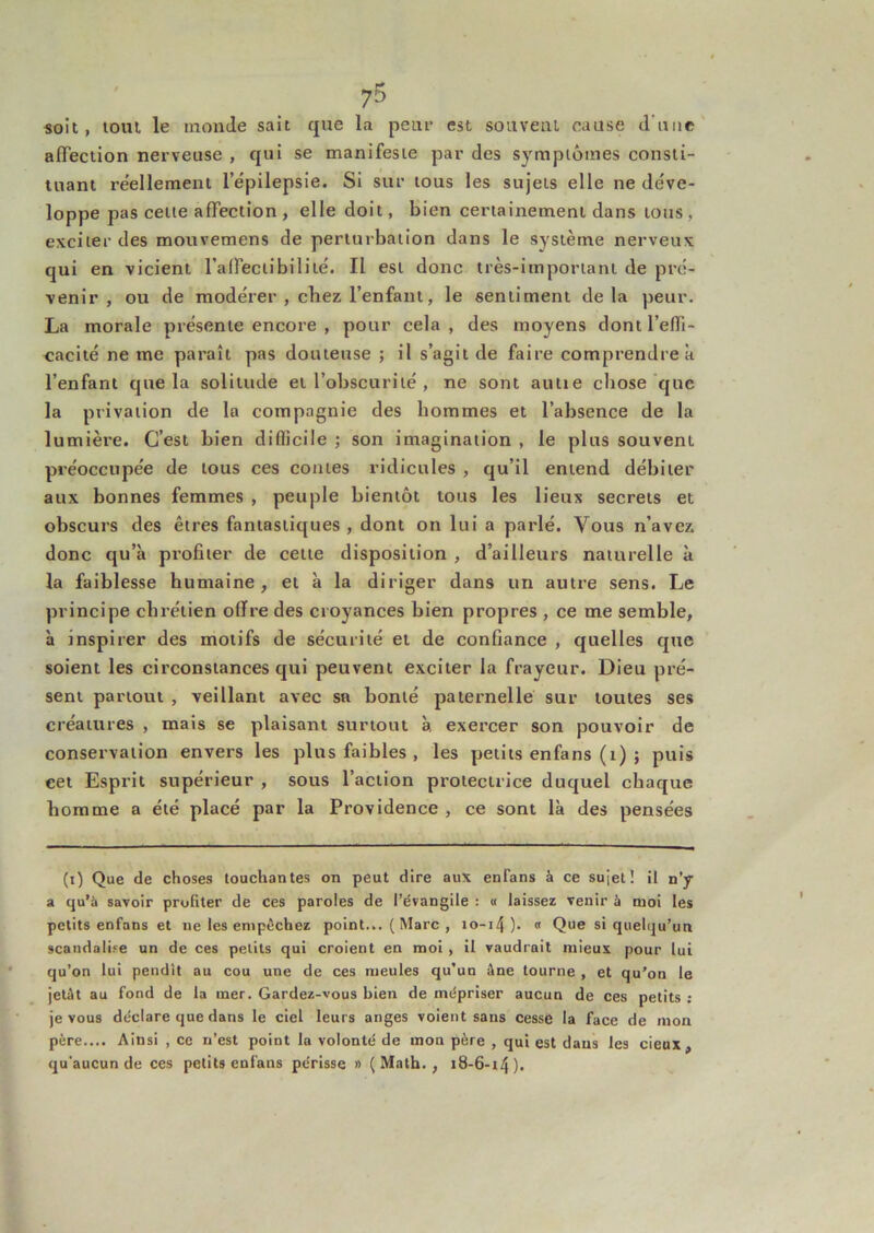 soit, tout le inoncle sait que la peur est souvent cause d’iiiic affection nerveuse , qui se manifeste par des symptômes consti- tuant re'ellement l’épilepsie. Si sur tous les sujets elle ne déve- loppe pas cette affection , elle doit, bien certainement dans tous , exciter des mouvemens de perturbation dans le système nerveux qui en vicient l'alFectibilité. Il est donc très-important de pré- venir , ou de modérer , chez l’enfant, le sentiment delà peur. La morale présente encore , pour cela, des moyens dont l’effi- cacité ne me paraît pas douteuse ; il s’agit de faire comprendre a l’enfant que la solitude et l’obscurité , ne sont autie chose que la privation de la compagnie des hommes et l’absence de la lumièi’e. C’est bien difficile j son imagination , le plus souvent préoccupée de tous ces contes ridicules , qu’il entend débiter aux bonnes femmes , peuple bientôt tous les lieux secrets et obscurs des êtres fantastiques , dont on lui a parlé. Vous n’avez donc qu’à pi’ofiter de cette disposition , d’ailleurs naturelle à la faiblesse humaine, et à la diriger dans un autre sens. Le principe chrétien offre des croyances bien propres , ce me semble, à inspirer des motifs de sécurité et de confiance , quelles que soient les circonstances qui peuvent exciter la frayeur. Dieu pré- sent partout , veillant avec sa bonté paternelle sur toutes ses créatures , mais se plaisant surtout à exercer son pouvoir de conservation envers les plus faibles , les petits enfans (i) ; puis cet Esprit supérieur , sous l’action protectrice duquel chaque homme a été placé par la Providence , ce sont là des pensées (i) Que de choses touchantes on peut dire aux enfans à ce sujet ! il n’y a qu’à savoir profiter de ces paroles de l’évangile : « laissez venir à moi les petits enfans et ne les empêchez point... ( Marc , io-i4). « Que si quelqu’un scandalise un de ces petits qui croient en moi, il vaudrait mieux pour lui qu’on lui pendit au cou une de ces meules qu’un êne tourne , et qu’on le jetât au fond de la mer. Gardez-vous bien de mépriser aucun de ces petits ; je vous déclare que dans le ciel leurs anges voient sans cesse la face de mon père.... Ainsi , ce n’est point la volonté de mon père , qui est dans les deux, qu’aucun de ces petits enfans périsse » (Malh., i8-6-t4).