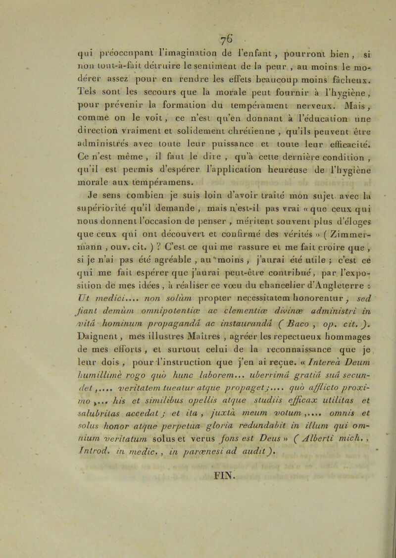 tjui préocciipani riinaginaiion de l’enfant, poui’ronl bien, si non loiu-à-fait détruire le sentiment de la peur , au moins le mo- dérer assez pour en rendre les effets beaucoup moins fâcheux. Tels sont les secours que la morale peut fournir à l’hygiène, pour prévenir la formation du tempérament nerveux. 3Iais, comme on le voit, ce n’est qu’en donnant à l’éducation une direction vraiment et solidement chrétienne , qu’ils peuvent être administrés avec toute leur puissance et toute leur efficacité. Ce n’est même, il faut le dite , qu’à cette dernière condition , qu’il est permis d’espérer l’application heureuse de l’hygiène morale aux tempéramens. Je sens combien je suis loin d’avoir traité mon sujet avec la supériorité qu’il demande, mais est-il pas vrai «que ceux qui nous donnent l’occasion de penser , méritent souvent plus d’éloges que ceux qui ont découvert et confirmé des vérités » ( Zimmer- mann , otiv. cit. ) ? C’est ce qui me rassure et me fait croire que , si je n’ai pas été agréable , au moins , j’aurai été tuile f c’est ce qui me fait espérer que j’aurai peut-être contribué, par l’exjto- siiion de mes idées, à réaliser ce voeu du chancelier d’Angleterre : Ut medici.... non solàni propler necessitaiem honorenttir, sed fiant dernàm omnipolenlice ac clenientiœ divinæ administri in vilâ horninurn propagandâ ac instaurandâ ( Baco , op, cit.). Daignent, mes illustres Maîtres , agréer les repecttieux hommages de mes efforts, et surtout celui de la reconnaissance que je, leur dois, pour l’instruction que j’en ai reçue. «Intereà Deum hwnillimè rogo quà hune laborem... uberrimâ gratiâ sua seciin- det'veritatem luealur atque propagetj.... qu 'o afflicto proxi- mo ,... his et similihus opellis aUjue studiis ejficax utilitas et salubrilas accedat j et ila , juxtà meum voluni omnis et solus honor atque perpétua gloria redundabit in ilium qui om- nium 'verilatum solus et verus jons est Deus » (' Alberti mich, , Inlrod. in medic. , in parænesi ad audit). FIN.