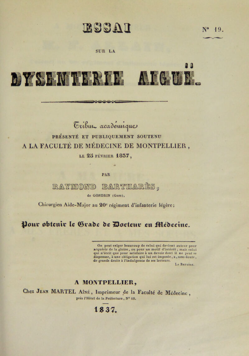 H). SUn LA. acaDcAiM/ijae^ PRÉSENTÉ ET PUBLIQUEMENT SOUTENU A LA FACULTÉ DE MÉDECINE DE MONTPELLIER , LE 25 FÉVRIER 1857, PAR ÎE^'S’Sn(B)®îïô) ÎB.^îE'Tpîlï^IE^g g de GONORIN (Gers), Chirurgien Aide-Major au 20' régiment d’infanterie légère ; |)om* obtcuttr U (Bvsibc bc SDoctcttv en itlébeetnc,. On peut exiger beaucoup de celui qui devient auteur pour acquérir de la gloire, ou pour un motif d'intcrét ; mais celui qui n'écrit que pour satisfaire à un devoir dont il ne peut se dispenser, à une obligation qui lui est imposée, a, sans doute, de grands droits à rindulgencti de ses lecteurs. La BivrvÉïtt. A MOIVTPELLIER, Chez Jean MARTEL Aîné , Imprimeur de la Faculté de Médecine , près l’Hdtol de la Préfecture, 10. tSS7