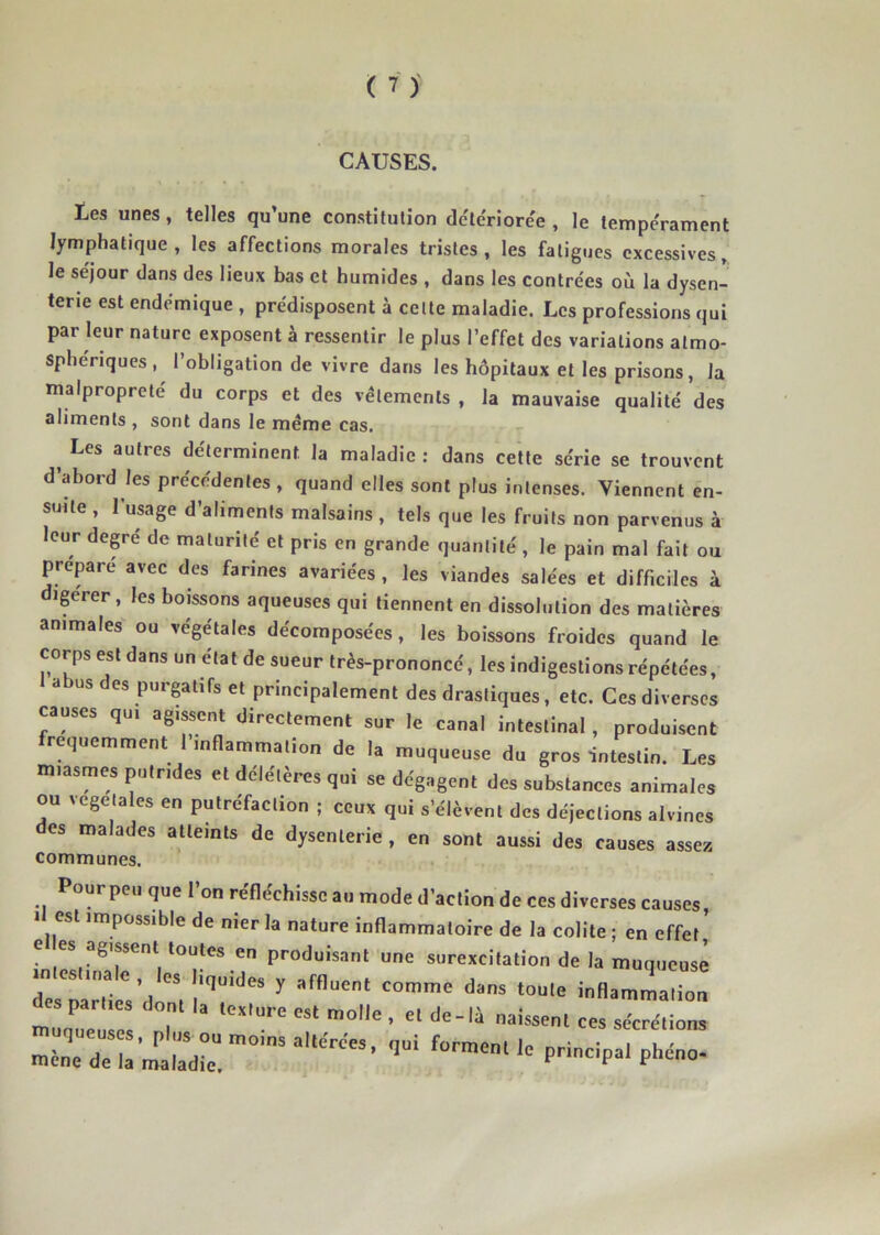 CAUSES. Les unes, telles qu’une constitution deterioree , le tempérament lymphatique, les affections morales tristes, les fatigues excessives, le séjour dans des lieux bas et humides , dans les contrées où la dysen- terie est endémique , prédisposent à celte maladie. Les professions qui par leur nature exposent à ressentir le plus l’effet des variations atmo- sphériques , l’obligation de vivre dans les hôpitaux et les prisons, la malpropreté du corps et des vêlements , la mauvaise qualité des aliments , sont dans le meme cas. ^ Les autres déterminent la maladie : dans cette série se trouvent d’abord les précédentes , quand elles sont plus intenses. Viennent en- suite , l’usage d’aliments malsains, tels que les fruits non parvenus à leur degre de maturité et pris en grande quantité , le pain mal fait ou préparé avec des farines avariées , les viandes salées et difficiles à igerer, les boissons aqueuses qui tiennent en dissolution des matières animales ou végétales décomposées, les boissons froides quand le corps est dans un état de sueur très-prononcé, les indigestions répétées, 1 abus des purgatifs et principalement des drastiques, etc. Ces diverses causes qui agissent directement sur le canal intestinal, produisent fréquemment 1 inflammation de la muqueuse du gros intestin. Les miasmes putrides et deleteres qui se dégagent des substances animales ou végétales en putréfaction ; ceux qui s’élèvent des déjections alvines des malades atteints de dysenterie , en sont aussi des causes assez communes. Pour peu que l’on réfléchisse au mode d’action de ces diverses causes, 1 est impossible de nier la nature inflammatoire de la colite ; en effet e es agissent toutes en produisant une surexcitation de la muqueuse .».os,.„a e .os ,l,„Mes y affluon. co^.c dans .ou,e inflaZZ PHnc,pa.ph.„o.