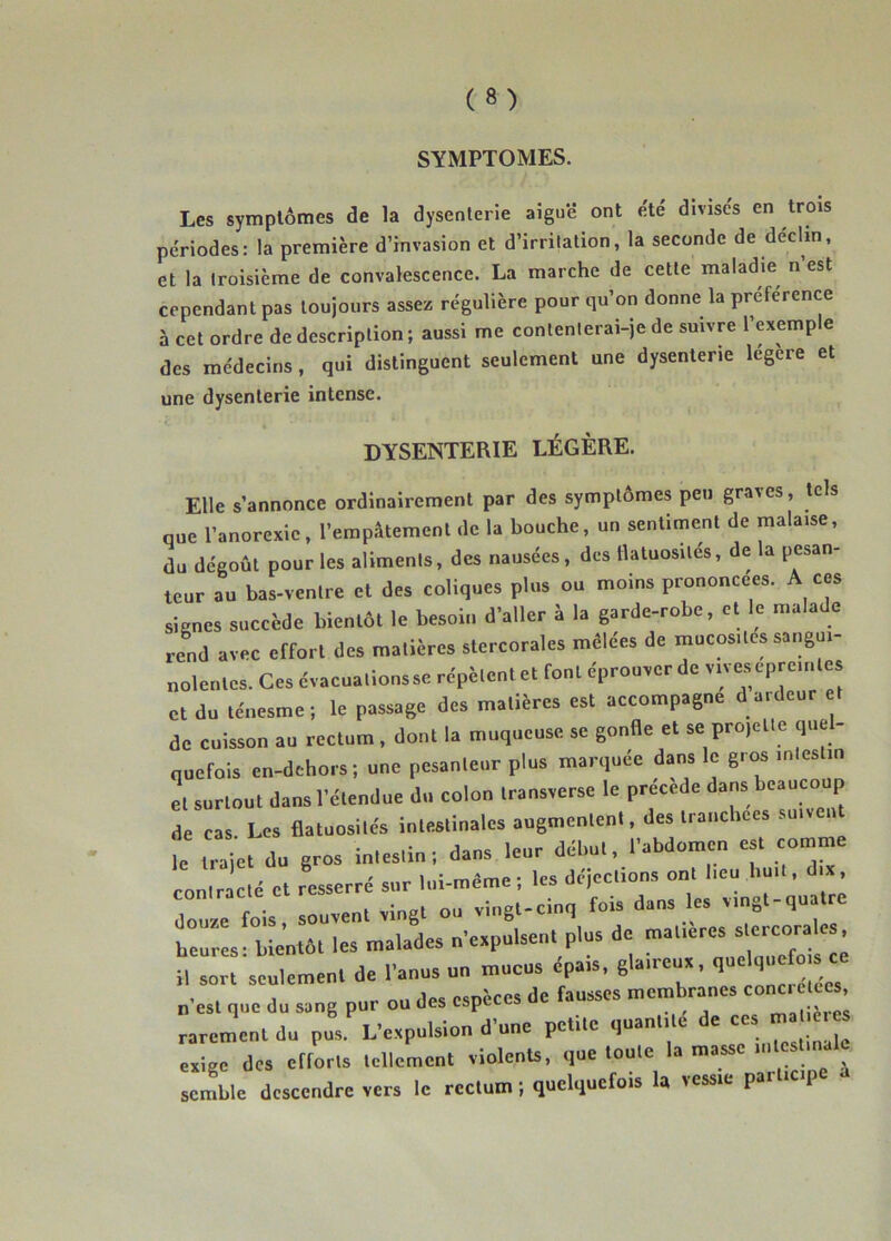 SYMPTOMES. Les symptômes de la dysenterie aigu*é ont é.té divises en trois périodes: la première d’invasion et d’irritation, la seconde de déclin, et la troisième de convalescence. La marche de cette maladie n’est cependant pas toujours assez régulière pour qu’on donne la preference à cet ordre de description; aussi me contenterai-je de suivre l’exemple des médecins, qui distinguent seulement une dysenterie legere et une dysenterie intense. DYSENTERIE LÉGÈRE. Elle s’annonce ordinairement par des symptômes peu graves, tels que l’anorexie, l’empâtement de la bouche, un sentiment de malaise, du dégoût pour les aliments, des nausées, des llatuosilés, de la pesan- teur au bas-ventre et des coliques plus ou moins prononcées. A ces signes succède bientôt le besoin d’aller à la garde-robe, et le malade reld avec effort des matières stercorales mêlées de rnucos.tes sangui- nolentes. Ces évacuations SC répètent et font éprouver de vives epreinles et du ténesme; le passage des matières est accompagne d ardeur et de cuisson au rectum , dont la muqueuse se gonfle et se projette quel- quefois en-dehors; une pesanteur plus marquée dans le gros intestin et surtout dans l’étendue du colon transverse le précédé dans beauco p de cas. Les flatuosités intestinales augmentent, des tranchées suivent le ira et du gros intestin; dans leur début, l’abdomen est comme con.rac.é cl resserré snr h.i-n.ême ; les déicc.ions ^ ‘' douze fois, souvent vingt ou vingl-c.nq fois dons es vmgl qu tre heures - bientôt les malades nexpulsent plus de maUeres s ercoralo , il sort seulement de l’anus nn mucus épais, gla.reux, « „-est que du sang pur on des especes de fausses membranes cône. Çe . rarement du pus. L’expulsion d’une petite quant.le de ees ma e.es, exige des elforts tellement violents, que loote la masse n,testmale semble descendre vers le rectum; quelquefois U lessie par cp
