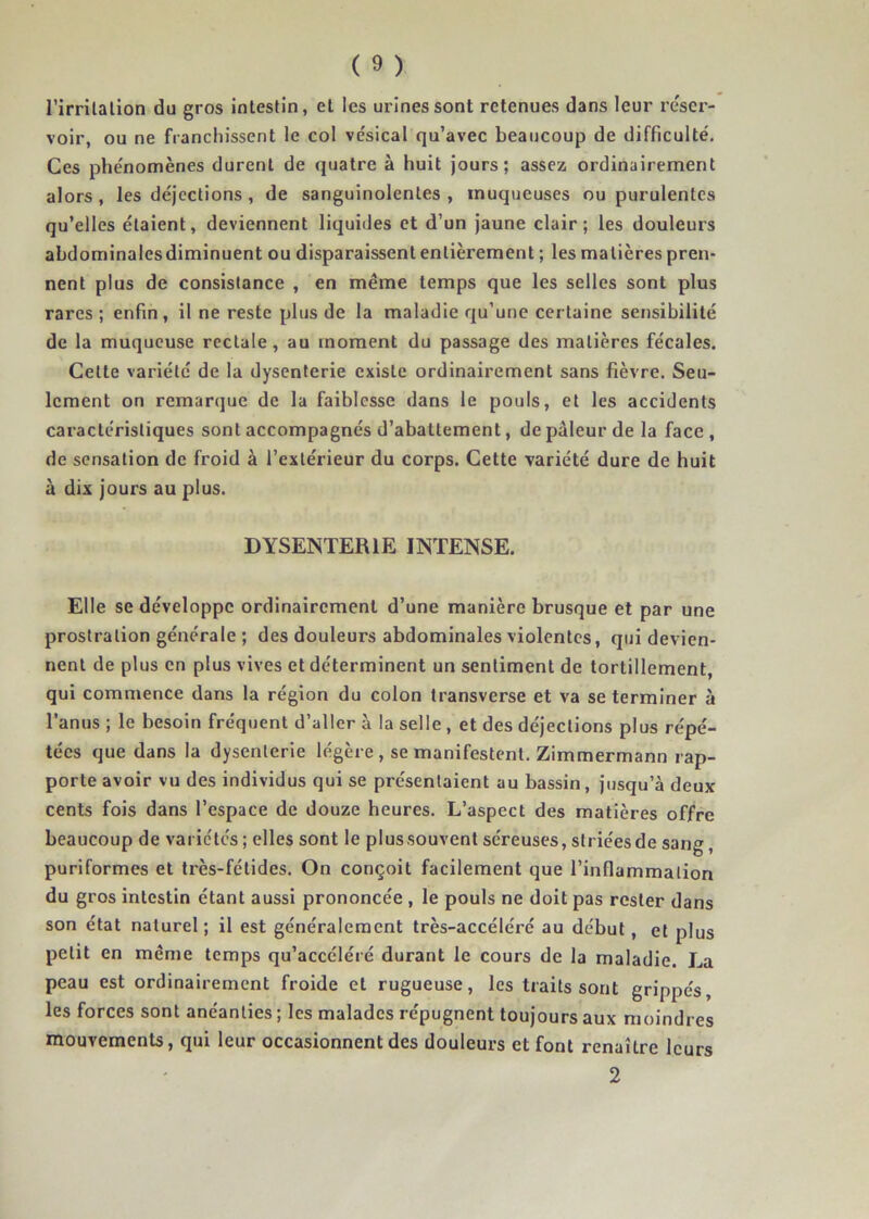 l’irrilalion du gros intestin, et les urines sont retenues dans leur re'scr- voir, ou ne franchissent le col vésical qu’avec beaucoup de difficulté. Ces phénomènes durent de quatre à huit jours; assez ordinairement alors, les déjections, de sanguinolentes , muqueuses ou purulentes qu’elles étaient, deviennent liquides et d’un jaune clair; les douleurs abdominalesdiminuent ou disparaissent entièrement ; les matières pren- nent plus de consistance , en même temps que les selles sont plus rares ; enfin, il ne reste plus de la maladie rju’une certaine sensibilité de la muqueuse rectale, au moment du passage des matières fécales. Celte variété de la dysenterie existe ordinairement sans fièvre. Seu- lement on remarque de la faiblesse dans le pouls, et les accidents caractéristiques sont accompagnés d’abattement, de pâleur de la face , de sensation de froid à l’extérieur du corps. Cette variété dure de huit à dix jours au plus. DYSENTERIE INTENSE. Elle se développe ordinairement d’une manière brusque et par une prostration générale ; des douleurs abdominales violentes, qui devien- nent de plus en plus vives et déterminent un sentiment de tortillement, qui commence dans la région du colon transverse et va se terminer à l’anus ; le besoin fréquent d’aller à la selle , et des déjections plus répé- tées que dans la dysenterie légère , se manifestent. Zimmermann rap- porte avoir vu des individus qui se présentaient au bassin, jusqu’à deux cents fois dans l’espace de douze heures. L’aspect des matières offre beaucoup de variétés ; elles sont le plussouvent séreuses, striéesde sang, puriformes et très-fétides. On conçoit facilement que l’inflammation du gros intestin étant aussi prononcée , le pouls ne doit pas rester dans son état naturel; il est généralement très-accéléré au début, et plus petit en même temps qu’accéléré durant le cours de la maladie. La peau est ordinairement froide et rugueuse, les traits sont grippés, les forces sont anéanties ; les malades répugnent toujours aux moindres mouvements, qui leur occasionnent des douleurs et font renaître leurs 2