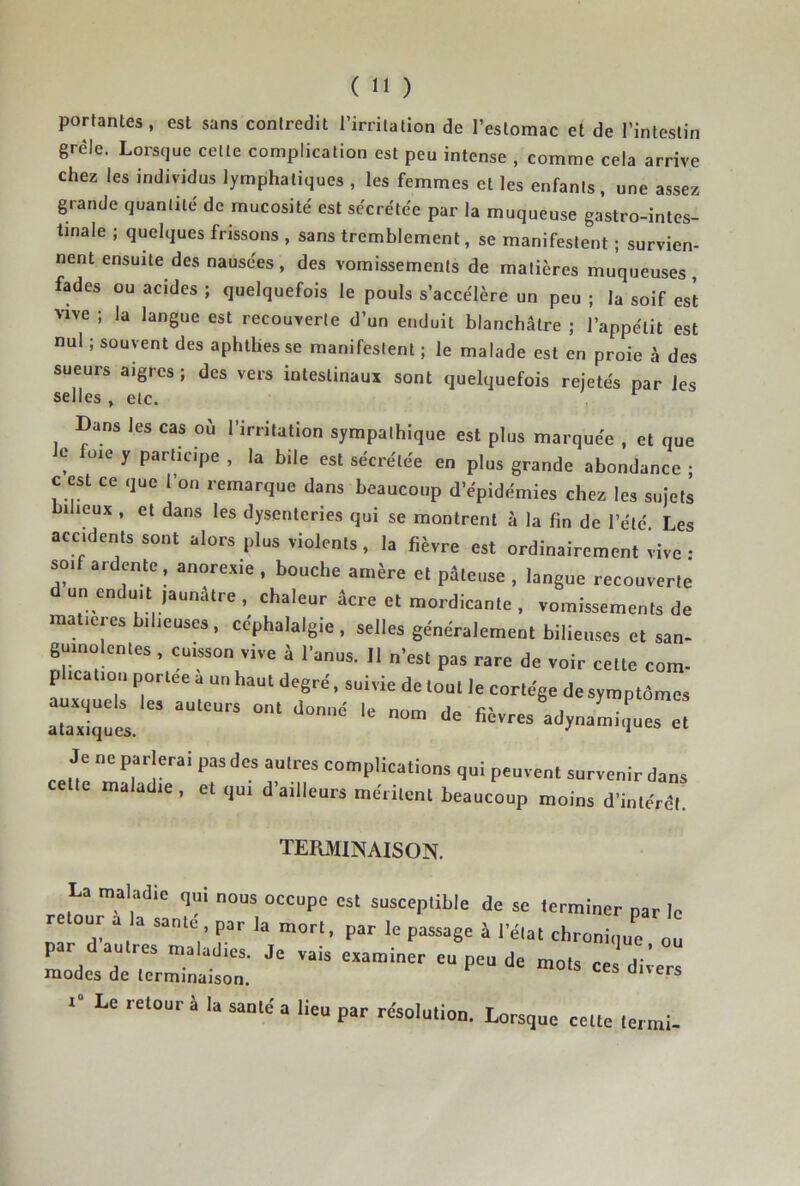 portantes, est sans contredit l’irritation de l’estomac et de l’intestin grêle. Lorsque cette complication est peu intense , comme cela arrive chez les individus lymphatiques , les femmes et les enfants, une assez grande quantité de mucosité est sécrétée par la muqueuse gastro-intes- tinale ; quelques frissons , sans tremblement, se manifestent ; survien- nent ensuite des nausées, des vomissements de matières muqueuses, fades ou acides ; quelquefois le pouls s’accélère un peu ; la soif est vive ; la langue est recouverte d’un enduit blanchâtre ; l’appétit est nul ; souvent des aphlhes se manifestent ; le malade est en proie à des sueurs aigres ; des vers intestinaux sont quelquefois rejetés par les selles , etc. Dans les cas où l’irritation sympathique est plus marquée , et que Je foie y participe , la bile est sécrétée en plus grande abondance ; c est ce que l’on remarque dans beaucoup d’épidémies chez les sujets bilieux , et dans les dysenteries qui se montrent à la lin de l’été. Les accidents sont alors plus violents, la fièvre est ordinairement vive ; soif ardente, anorexie , bouche amère et pâteuse , langue recouverte un enduit jaunâtre, chaleur âcre et mordicante , vomissements de matières bilieuses, céphalalgie, selles généralement bilieuses et san- gumolentes , cuisson vive à l’anus. Il n’est pas rare de voir cette com- plication portée a un haut degré, suivie de tout le cortège de symptômes aTxiquel  adynamiques et Je ne parlerai pas des autres complications qui peuvent survenir dans cette maladie, et qui d’ailleurs méritent beaucoup moins d’intérêt. TERMINAISON. La maladie qui nous occupe est susceptible de se terminer par le retour a a samd par la „,orl, par le passage à le,al chronle „u par dautres maladies. Je vais examiner eu peu de mors r. a-* modes de lerminalson. 1“ Le retour à la santé a lieu par résolution. Lorsque cette termi-