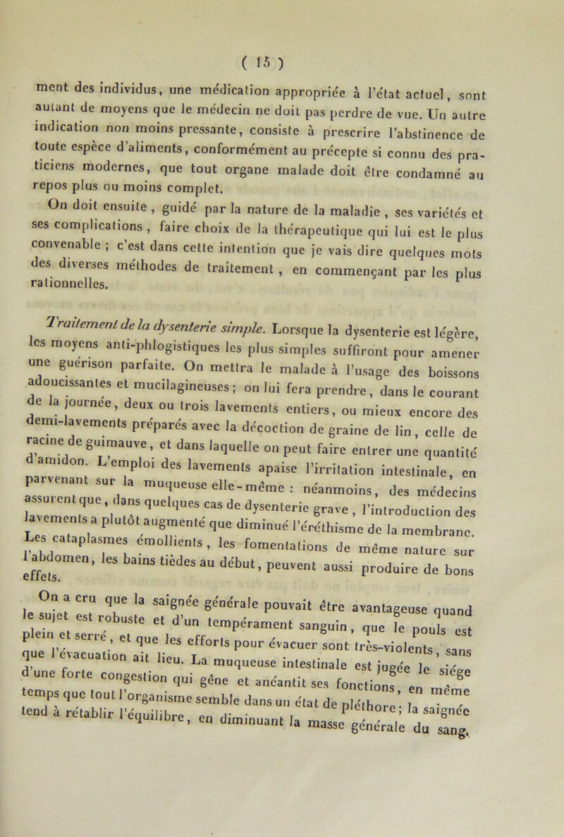 ment des individus, une médication appropriée à l’état actuel, sont autant de moyens que le médecin ne doit pas perdre de vue. Un autre indication non moins pressante, consiste à prescrire l’abstinence de toute espèce d’aliments, conformément au précepte si connu des pra- ticiens modernes, que tout organe malade doit être condamné au repos plus ou moins complet. On doit ensuite , guidé par la nature de la maladie , ses variétés et ses complications , faire choix de la thérapeutique qui lui est le plus convenable ; c’est dans cette intention que je vais dire quelques mots des diverses méthodes de traitement , en commençant par les plus rationnelles. ^ Iraitemenlde la dysenterie simple. Lorsque la dysenterie est légère, les moyens anti-phlogistiques les plus simples suffiront pour amener une guérison parfaite. On mettra le malade à l’usage des boissons adoucissantes et mucilagineuses ; on lui fera prendre, dans le courant de la journée, deux ou trois lavements entiers, ou mieux encore des emi-lavemcnts préparés avec la décoction de graine de lin, celle de racine de guimauve, et dans laquelle on peut faire entrer une quantité mr?p lavements apaise l’irritation intestinale, en P nant sur la muqueuse elle-même : néanmoins, des médecins avlTr ’l r' dysenterie grave , l’introduction des la^ements a plutôt augmenté que diminué l’éréthisme de la membrane. Les cataplasmes émollients, les fomentations de même nature sur effets*”’ début, peuvent aussi produire de bons On a cru que la saignée générale pouvait être avantageuse quand que l’évacuati’on ail lieu ‘rès-violents, sans ,, P , “ muqueuse intestinale est jugée le «uV'a» d une forte congestion qui g«„e et anéantit ses fonctionf en ^ ® temps que tout l'organisme semble dans un état de Z i ' ,