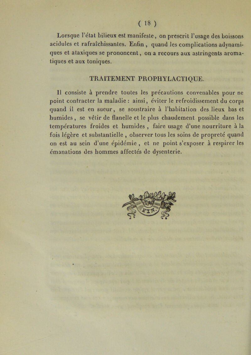 Lorsque l’état bilieux est manifeste, on prescrit l’usage des boissons acidulés et rafraîchissantes. Enfin , quand les complications adynami- ques et ataxiques se prononcent, on a recours aux astringents aroma- tiques et aux toniques. TRAITEMENT PROPHYLACTIQUE. Il consiste à prendre toutes les précautions convenables pour ne point contracter la maladie : ainsi, éviter le refroidissement du corps quand il est en sueur, se soustraire à l’habitation des lieux bas et humides , se vêtir de flanelle et le plus chaudement possible dans les températures froides et humides , faire usage d’une nourriture à la fois légère et substantielle , observer tous les soins de propreté quand on est au sein d’une épidémie , et ne point s’exposer à respirer les émanations des hommes affectés de dysenterie.