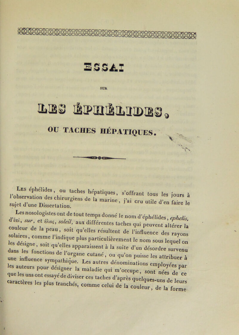 ESSAI sua ILIB8 IÈIPUQIIIL2IDI28 a OU TACHES HÉPATIQUES. les éphélides ou tache, hépatiques, .-offrant tous le, jour, à lob ervauon de, chtrurgiens de la marine, j'ai cru utile d'en faire le sujet d une Dissertation. Ie Ie Les nosologiste, ont de tout temps donné le nom d'éphélides, ephelis d , sur et dnç, soleil, aux différente, tache, qui peuvent altérer là u eur de la peau, soit qu'elles résultent de l'influence des rayons aires, comme I indtque plus particulièrement le nom sou, lequel on dans T87 ’ S01t qU ees aPParaissent 4 h suite d'un désordre survenu dans les fonçons de l'organe cutané, ou qu'on puisse les attribuer à les aute UeCC SyLes autres dénominations employées par les auteurs pour désigner la maladie qui m'occuoe son. ■ î P que les uns ont essayé de diviser ces tache» d'après quàlques uns d I “ caractères les plus tranchés, comme celui dCa cllt delà form'I l