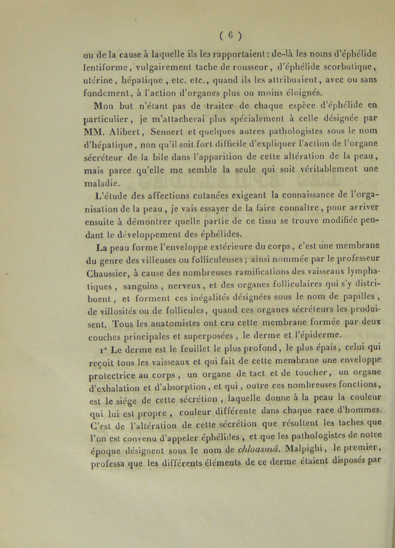 ou de la cause à laquelle ils les rapportaient : de-là les noms d’éphélide lentiforme, vulgairement tache de rousseur, d’éphélide scorbutique, utérine, hépatique , etc. etc., quand ils les attribuaient, avec ou sans fondement, à l’action d’organes plus ou moins éloignés. Mon but n’élant pas de traiter de chaque espèce d’éphelide en particulier, je m’attacherai plus spécialement à celle désignée par MM. Alibert, Sennert et quelques autres pathologistes sous le nom d’hépatique , non qu’il soit fort difficile d’expliquer l’action de l’organe sécréteur de la bile dans l’apparition de celte altération de la peau, mais parce qu’elle me semble la seule qui soit véritablement une maladie. L’étude des affections cutanées exigeant la connaissance de l’orga- nisation de la peau , je vais essayer de la faire connaître, pour arriver ensuite à démontrer quelle partie de ce tissu se trouve modifiée pen- dant le développement des éphélides. La peau forme l’enveloppe extérieure du corps, c’est une membrane du genre des villeuses ou folliculeuscs ; ainsi nommée par le professeur Chaussicr, à cause des nombreuses ramifications des vaisseaux lympha- tiques , sanguins , nerveux, et des organes folliculaires qui s y distri- buent, et forment ces inégalités désignées sous le nom de papilles, de villosités ou de follicules, quand ces organes sécréteurs les produi- sent. Tous les anatomistes ont cru cette membrane formée par deux couches principales et superposées , le derme et l’épiderme. i° Le derme est le feuillet le plus profond, le plus épais, celui qui reçoit tous les vaisseaux et qui fait de cette membrane une enveloppe protectrice au corps , un organe de tact et de toucher, un oigane d’exhalation et d’absorption, et qui, outre ces nombreuses fonctions, est le siège de cette sécrétion , laquelle donne à la peau la couleur qui lui est propre , couleur différente dans chaque race d’hommes. C’est de l’altération de cette sécrétion que résultent les taches que l’on est convenu d’appeler éphélides , et que les pathologistes de notre époque désignent sous le nom de chloasrna. Malpighi, le piemicr, professa que les différents éléments de ce derme étaient disposés par