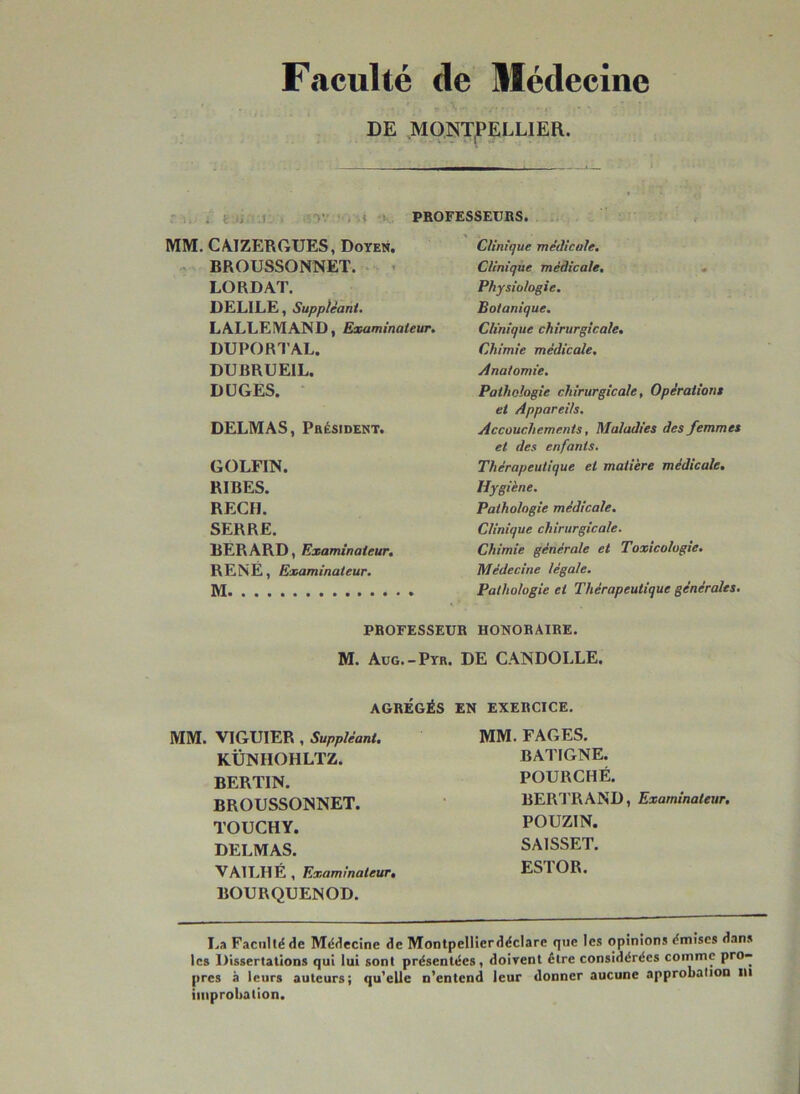 Faculté de Médecine DE MONTPELLIER. PROFESSEURS. MM. CAIZERGUES, Doyen. Clinique médicale. BROUSSONNET. Clinique médicale. . LORDAT. Physiologie. DELILE, Suppléant. Botanique. LALLEMAND, Examinateur. Clinique chirurgicale. DUPORTAL. Chimie médicale. DURRUE1L. Anatomie. DUGES. Pathologie chirurgicale, Opérations et Appareils. DELMAS, Président. Accouchements, Maladies des femmes et des enfants. GOLFIN. Thérapeutique et matière médicale. RIBES. Hygiène. REÇU. Pathologie médicale. SERRE. Clinique chirurgicale. BERARD, Examinateur. Chimie générale et Toxicologie. RENÉ, Examinateur. Médecine légale. M Pathologie et Thérapeutique générales. PROFESSEUR HONORAIRE. M. Aug.-Pyr. DE CANDOLLE. AGRÉGÉS EN EXERCICE. MM. VIGU1ER , Suppléant. MM. FAGES. KÜNHOHLTZ. BATIGNE. BERTIN. POURCHÉ. BROUSSONNET. BERTRAND, Examinateur. TOUCHY. POUZIN. DELMAS. SAISSET. VAILHÉ , Examinateur. BOURQUENOD. ESTOR. La Faculté de Médecine de Montpellierdéclare que les opinions émises dans les Dissertations qui lui sont présentées, doivent être considérées comme pro- pres à leurs auteurs; qu’elle n’entend leur donner aucune approbation tu improbation.