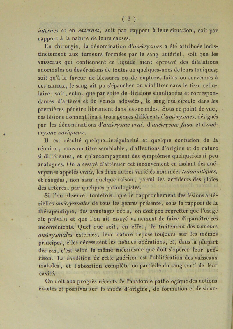 internes el en externes, soit par rapport à leur situation, soit par rapport à la nature de leurs causes. En chirurgie, la dénomination à'anévrysmes a été attribuée indis- tinctement aux tumeurs formées par le sang artériel, soit que les vaisseaux qui contiennent ce liquide aient éprouvé des dilatations anormales ou des érosions de toutes ou quelques-unes de leurs tuniques; soit qu’à la faveur de blessures ou de ruptures faites ou survenues à ces canaux, le sang ait pu s’épancher ou s’infiltrer dans le tissu cellu- laire ; soit, enfin, que par suite de divisions simultanées et correspon- dantes d’artères et de veines adossées, le sang qui circule dans les premières pénètre librement dans les secondes. Sous ce point de vue, ces lésions donnent lieu à trois genres différents d’ane(>7y5mes, désignés par les dénominations à'anévrysme vrai, à'anévrysme faux Qtà'ané- vrysme variqueux. Il est résulté quelque irrégularité et quelque confusion de la réunion, sous un litre semblable , d’affections d’origine et de nature si différentes, et qu’accompagnent des symptômes quelquefois si peu analogues. On a essayé d’atténuer cet inconvénient en isolant des ané- vrysmes appelés les deux autres variétés nommées traumatiques, et rangées, non sans quelque raison, parmi les accidents des plaies des artères, par quelques pathologistes. Si l’on observe, toutefois, que le rapprochement des lésions arté- rielles anévrysmales de tous les genres présente, sous le rapport de la thérapeutique, des avantages réels, on doit peu regretter que l’usage ait prévalu et que l'on ait essayé vainement de faire disparaître ces inconvénients. Quel que soit, en effet, le traitement des tumeurs anévrysmales externes, leur nature repose toujours sur les mêmes principes, elles nécessitent les mêmes opérations, et, dans la plupart des cas, c’est selon le même mécanisme que doit s’opérer leur gué- rison. La condition de cette guérison est l’oblitération des vaisseaux malades , et l’absorlion complète ou partielle du sang sorti de leur cavité. On doit aux progrès récents de l’anatomie pathologique des notions exactes et positives sur le mode d’origine , de formation et de striic-