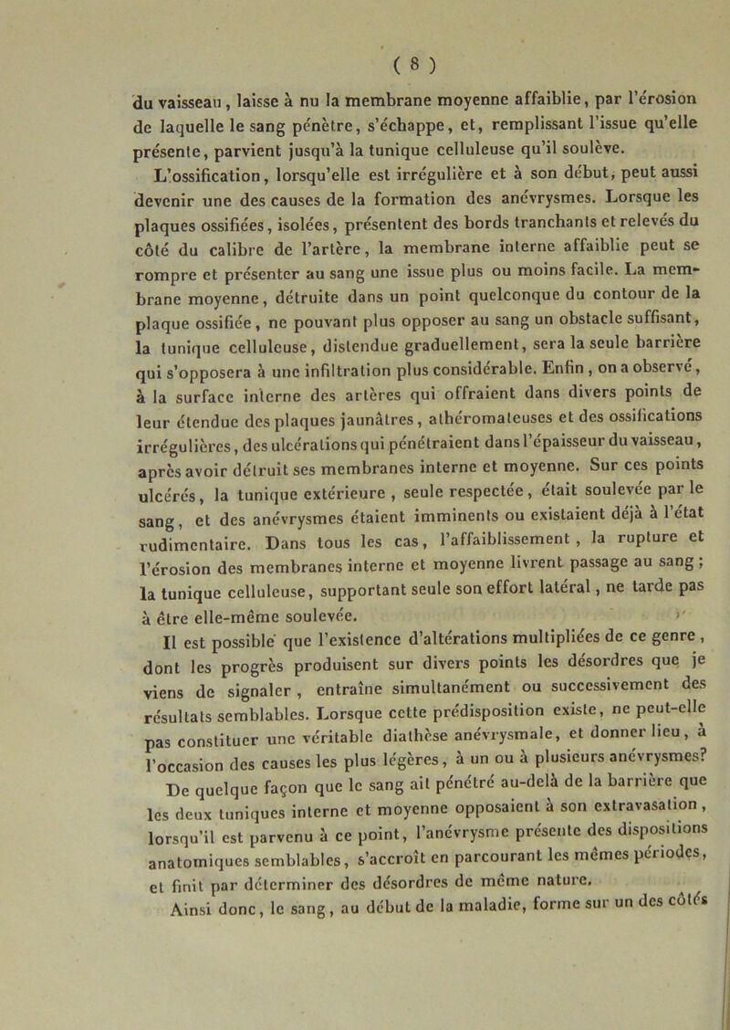 du vaisseau, laisse à nu la membrane moyenne affaiblie, par l’érosion de laquelle le sang pénètre, s’échappe, et, remplissant l’issue qu’elle présente, parvient jusqu’à la tunique celluleuse qu’il soulève. L’ossification, lorsqu’elle est irrégulière et à son début, peut aussi devenir une des causes de la formation des anévrysmes. Lorsque les plaques ossifiées, isolées, présentent des bords tranchants etreleves du côté du calibre de l’artère, la membrane interne affaiblie peut se rompre et présenter au sang une issue plus ou moins facile. La mem* brane moyenne, détruite dans un point quelconque du contour de la plaque ossifiée, ne pouvant plus opposer au sang un obstacle suffisant, la tunique celluleuse, distendue graduellement, sera la seule barrière qui s’opposera à une infiltration plus considérable. Enfin, on a observe, à la surface interne des artères qui offraient dans divers points de leur étendue des plaques jaunâtres, athéromateuses et des ossifications irrégulières, des ulcérations qui pénétraient dans l’épaisseur du vaisseau, après avoir détruit ses membranes interne et moyenne. Sur ces points ulcérés, la tunique extérieure , seule respectée, était soulevée par le sang, et des anévrysmes étaient imminents ou existaient déjà à l’état vudiiiientaire. Dans tous les cas, l’affaiblissement, la rupture et l’érosion des membranes interne et moyenne livrent passage au sang , la tunique celluleuse, supportant seule son effort latéral, ne tarde pas à être elle-même soulevée. >' Il est possible que l’existence d’altérations multipliées de ce genre , dont les progrès produisent sur divers points les désordres que je viens de signaler, entraîne simultanément ou successivement des résultats semblables. Lorsque cette prédisposition existe, ne peut-elle pas constituer une véritable diathèse anévrysmale, et donner lieu, à l’occasion des causes les plus légères, à un ou à plusieurs anévrysmes? De quelque façon que le sang ait pénétré au-delà de la barrière que les deux tuniques interne et moyenne opposaient à son extravasation , lorsqu’il est parvenu à ce point, l’anévrysme présente des dispositions anatomiques semblables, s’accroît en parcourant les memes périodes, et finit par déterminer des désordres de meme nature. Ainsi donc, le sang, au début de la maladie, forme sur un des côtés