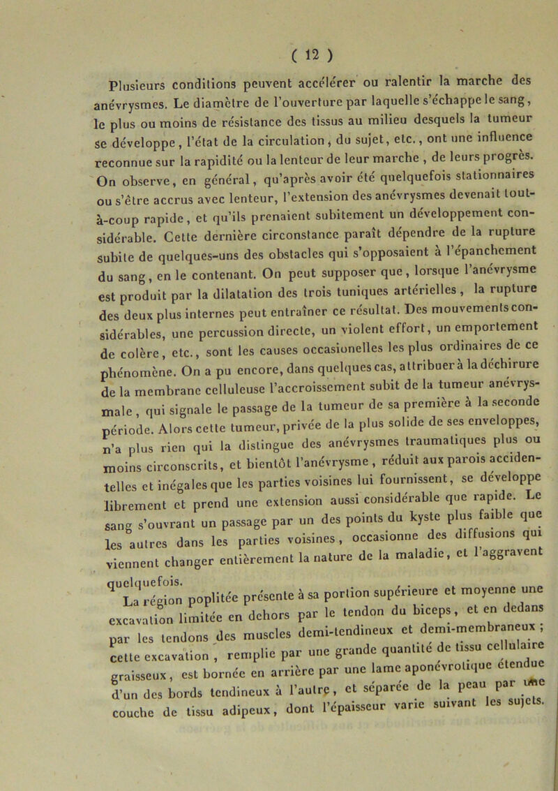 Plusieurs conditions peuvent acce'lérer ou ralentir la marche des anévrysmes. Le diamètre de l’ouverture par laquelle s’échappe le sang, le plus ou moins de résistance des tissus au milieu desquels la tumeur se développe, l’état de la circulation, du sujet, etc., ont une influence reconnue sur la rapidité ou la lenteur de leur marche , de leurs progrès. On observe, en général, qu’après avoir été quelquefois stationnaires ou s’être accrus avec lenteur, l’extension des anévrysmes devenait tout- à-coup rapide, et qu’ils prenaient subitement un développement con- sidérable, Cette dernière circonstance paraît dépendre de la rupture subite de quelques-uns des obstacles qui s’opposaient a 1 épanchement du sang, en le contenant. On peut supposer que, lorsque l’anévrysme est produit par la dilatation des trois tuniques artérielles, la rupture des deux plus internes peut entraîner ce résultat. Des mouvementscon- sidérables, une percussion directe, un violent effort, un emportement de colère, etc., sont les causes occasionelles les plus ordinaires de ce phénomène. On a pu encore, dans quelques cas, attribuera la déchirure de la membrane celluleuse l’accroissement subit de la tumeur anévrys- male , qui signale le passage de la tumeur de sa première à la .seconde période. Alors cette tumeur, privée de la plus solide de ses enveloppes, n’a plus rien qui la distingue des anévrysmes traumatiques plus ou moins circonscrits, et bientôt l’anévrysme , réduit aux parois acciden- telles et inégales que les parties voisines lui fournissent, se développe librement et prend une extension aussi considérable que rapide. Le sang s’ouvrant un passage par un des points du kyste plus faible que les autres dans les parties voisines, occasionne des dif usions qui viennent changer entièrement la nature de la maladie, et 1 aggraven rtlrn poplitde prcscnle à sa porlion supdrleare et moyenna une excavation limiL en dehors par le .endon du biceps, et en dedan, par les tendons des muscles demi-tend.neux et dem-membr neu, cette excavation , remplie par une grande quantité de tissu graisseux, est bornée en arrière par une lame aponevrotique etendue kn de» bords tendineux à l'aulrc, et séparée de la peau par couche de tissu adipeux, dont l'épaisseur varie suivant les su,e .