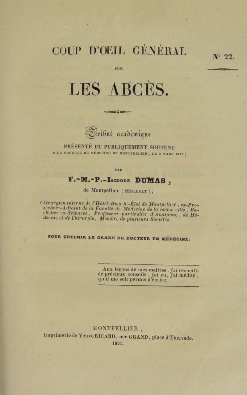 COUP D’OEIL GÉNÉRAL LES ABCÈS. (tfabémtijtu PRÉSENTÉ ET PUBLIQUEMENT SOUTENU A LA FACULTÉ DE MEDECINE DE MONTPELLIER , LE 8 MARS 1837 ; PAR F,“M.“P.-Isidore DUMAS 5 de Montpellier ( Hérault ) ; Chirurgien interne de VHôtel-Dieu S'-Èloi de Montpellier , ex-Pro- secteur-Adjoint de la Faculté de Médecine de la même ville , lia- chelxer es-Sciences , Professeur particulier d’Anatomie , de Mé- decine et de Chirurgie, Membre de plusieurs Sociétés. FOUR OBTENIR DE GRADE DE DOCTEUR EN MEDECINE. Aux leçons de mes maîtres, j’ai recueilli de précieux conseils; j’ai vu, j’ai médité , qu’il me soit permis d’écrire. MONTPELLIÉR , Imprimerie de Veuve RICARD, née GRAND, place d’Encivade. 1837,