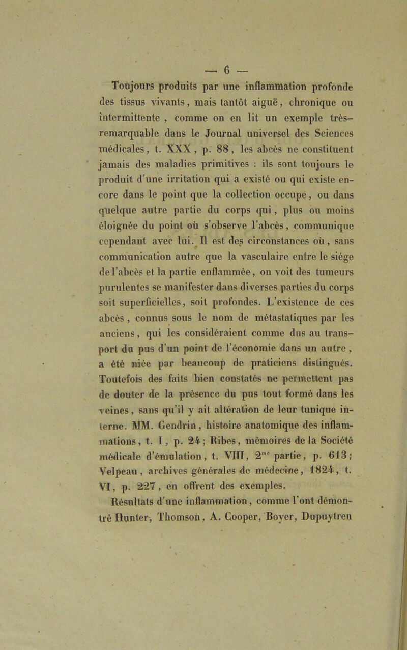 — 0 — Toujours produits par une inflammation profonde des tissus vivants, mais tantôt aiguë, chronique ou intermittente , comme on en lit un exemple très- remarquable dans le Journal universel des Sciences médicales, t. XXX, p. 88, les abcès ne constituent jamais des maladies primitives : ils sont toujours le produit d’une irritation qui a existé ou qui existe en- core dans le point que la collection occupe, ou dans quelque autre partie du corps qui, plus ou moins éloignée du point où s’observe l’abcès, communique cependant avec lui. Il est dcg circonstances où, sans communication autre que la vasculaire entre le siège de l’abcès et la partie enflammée, on voit des tumeurs purulentes se manifester dans diverses parties du corps soit superficielles, soit profondes. L’existence de ces abcès , connus sous le nom de métastatiques par les anciens, qui les considéraient comme dus au trans- port du pus d’un point de l’économie dans un autre , a été niée par beaucoup de praticiens distingués. Toutefois des faits bien constatés ne permettent pas de douter de la présence du pus tout formé dans les veines, sans qu’il y ait altération de leur tunique in- terne. MM. Gendrin, histoire anatomique des inflam- mations, t. I, p. 24; Ribes, mémoires delà Société médicale d’émulation, t. VIII, 2” partie, p. 613; Velpeau, archives générales de médecine, 1824, t. VI, p. 227, en offrent des exemples. Résultats d’une inflammation, comme l’ont démon- tré Hunier, Thomson, A. Cooper, Royer, Dupuytren