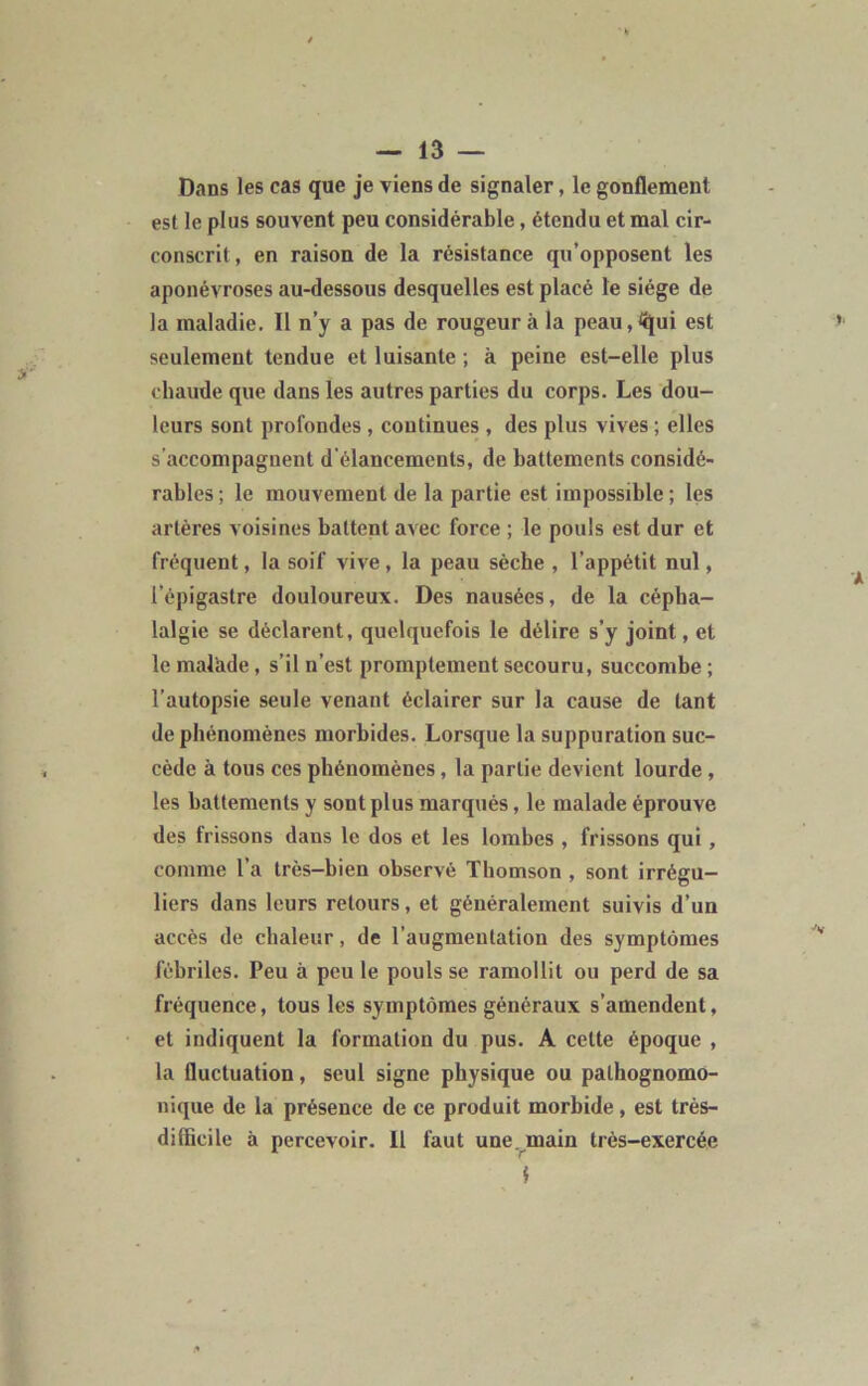 Dans les cas que je viens de signaler, le gonflement est le plus souvent peu considérable, étendu et mal cir- conscrit, en raison de la résistance qu’opposent les aponévroses au-dessous desquelles est placé le siège de la maladie. Il n’y a pas de rougeur à la peau^ui est seulement tendue et luisante ; à peine est-elle plus chaude que dans les autres parties du corps. Les dou- leurs sont profondes, continues , des plus vives ; elles s’accompagnent d'élancements, de battements considé- rables ; le mouvement de la partie est impossible ; les artères voisines battent avec force ; le pouls est dur et fréquent, la soif vive, la peau sèche , l’appétit nul, l’épigastre douloureux. Des nausées, de la cépha- lalgie se déclarent, quelquefois le délire s’y joint, et le malade, s’il n’est promptement secouru, succombe ; l’autopsie seule venant éclairer sur la cause de tant de phénomènes morbides. Lorsque la suppuration suc- cède à tous ces phénomènes, la partie devient lourde , les battements y sont plus marqués, le malade éprouve des frissons daus le dos et les lombes , frissons qui , comme l’a très-bien observé Thomson , sont irrégu- liers dans leurs retours, et généralement suivis d’un accès de chaleur, de l’augmentation des symptômes fébriles. Peu à peu le pouls se ramollit ou perd de sa fréquence, tous les symptômes généraux s’amendent, et indiquent la formation du pus. A cette époque , la fluctuation, seul signe physique ou pathognomo- nique de la présence de ce produit morbide, est très- difficile à percevoir. Il faut une main très-exercée i