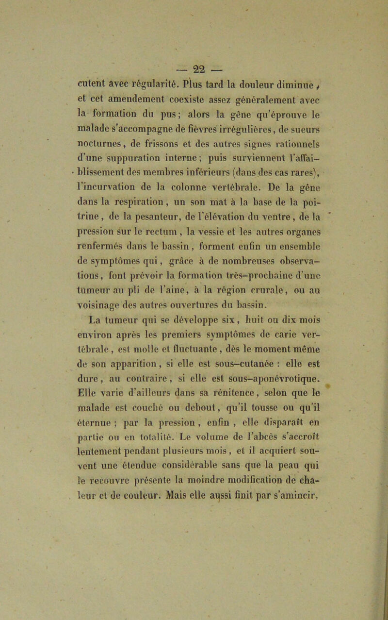 ciitent avec régularité. Plus tard la douleur diminue ^ et cet amendement coexiste assez généralement avec la formation du pus; alors la gène qu’éprouve le malade s’accompagne de fièvres irrégulières, de sueurs nocturnes, de frissons et des autres signes rationnels d’une suppuration interne; puis surviennent l’affai- blissement des membres inférieurs (dans des cas rares), l’incurvation de la colonne vertébrale. De la gêne dans la respiration , un son mat à la base de la poi- trine , de la pesanteur, de l’élévation du ventre, de la pression sur le rectum , la vessie et les autres organes renfermés dans le bassin , forment enfin un ensemble de symptômes qui, grâce à de nombreuses observa- tions, font prévoir la formation très-prochaine d’une tumeur au pli de l’aine, à la région crurale, ou au voisinage des autres ouvertures du bassin. La tumeur qui se développe six, huit ou dix mois environ après les premiers symptômes de carie ver- tébrale , est molle et fluctuante , dès le moment même de son apparition, si elle est sous-cutanée : elle est dure, au contraire, si elle est sous-aponévrotique. Elle varie d’ailleurs dans sa rénitence, selon que le malade est couché ou debout, qu’il tousse ou qu’il éternue ; par la pression , enfin , elle disparaît en partie ou en totalité. Le volume de l’abcès s’accroît lentement pendant plusieurs mois, et il acquiert sou- vent une étendue considérable sans que la peau qui le recouvre présente la moindre modification de cha- leur et de couleur. Mais elle aqssi finit par s’amincir.