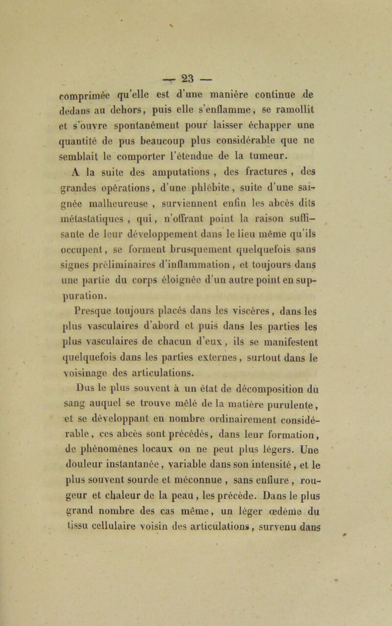 comprimée qu’elle est d’une manière continue de dedans au dehors, puis elle s’enflamme, se ramollit et s’ouvre spontanément pour laisser échapper une quantité de pus beaucoup plus considérable que ne semblait le comporter l’étendue de la tumeur. A la suite des amputations , des fractures , des grandes opérations, d’une phlébite, suite d’une sai- gnée malheureuse , surviennent enfin les abcès dits métastatiques , qui, n’offrant point la raison suffi- sante de leur développement dans le lieu même qu’ils occupent, se forment brusquement quelquefois sans signes préliminaires d’inflammation, et toujours dans une partie du corps éloignée d’un autre point en sup- puration. Presque toujours placés dans les viscères, dans les plus vasculaires d’abord et puis dans les parties les plus vasculaires de chacun d’eux, ils se manifestent quelquefois dans les parties externes, surtout dans le voisinage des articulations. Dus le plus souvent à un état de décomposition du sang auquel se trouve mêlé de la matière purulente, et se développant en nombre ordinairement considé- rable, ces abcès sont précédés, dans leur formation, de phénomènes locaux on ne peut plus légers. Une douleur instantanée, variable dans son intensité , et le plus souvent sourde et méconnue , sans enflure , rou- geur et chaleur de la peau, les précède. Dans le plus grand nombre des cas même, un léger œdème du tissu cellulaire voisin des articulations, survenu dans