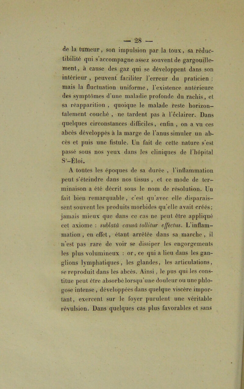 de la tumeur, son impulsion par la toux, sa réduc- libilité qui s'accompagne assez souvent de gargouille- ment, à cause des gaz qui se développent dans son intérieur , peuvent faciliter l’erreur du praticien ; mais la fluctuation uniforme, l’existence antérieure des symptômes d’une maladie profonde du rachis, et sa réapparition , quoique le malade reste horizon- talement couché , ne tardent pas à l’éclairer. Dans quelques circonstances difficiles, enfin , on a vu ces abcès développés à la marge de l’anus simuler un ab- cès et puis une fistule. Un fait de cette nature s’est passé sous nos yeux dans les cliniques de l’hôpital S'-Éloi. A toutes les époques de sa durée , l’inflammation peut s’éteindre dans nos tissus , et ce mode de ter- minaison a été décrit sous le nom de résolution. Un fait bien remarquable, c’est qu’avec elle disparais- sent souvent les produits morbides qu’elle avait créés; jamais mieux que dans ce cas ne peut être appliqué cet axiome : sublatû causé toüilur effcctus. L’inflam- mation , en effet, étant arrêtée dans sa marche, il n’est pas rare de voir se dissiper les engorgements les plus volumineux : or, ce qui a lieu dans les gan- glions lymphatiques, les glandes, les articulations, se reproduit dans les abcès. Ainsi, le pus qui les cons- titue peut être absorbé lorsqu’une douleur ou une phlo- gose intense , développées dans quelque viscère impor- tant, exercent sur le foyer purulent une véritable révulsion. Dans quelques cas plus favorables et sans