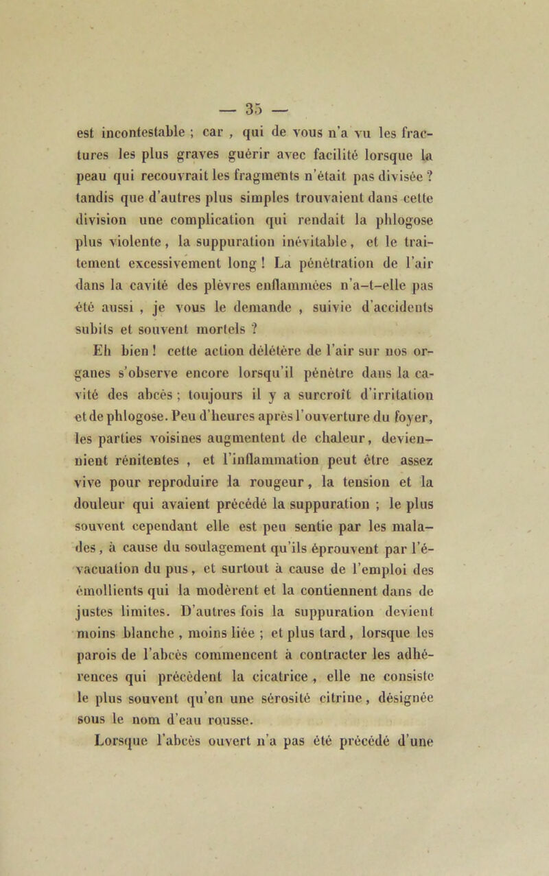 est incontestable ; car , qui de vous n’a vu les frac- tures les plus graves guérir avec facilité lorsque la peau qui recouvrait les fragments n’était pas divisée? tandis que d’autres plus simples trouvaient dans celte division une complication qui rendait la phlogose plus violente, la suppuration inévitable, et le trai- tement excessivement long ! La pénétration de l’air dans la cavité des plèvres enflammées n’a-t-elle pas été aussi , je vous le demande , suivie d’accidents subits et souvent mortels ? Eli bien ! cette action délétère de l’air sur nos or- ganes s’observe encore lorsqu’il pénètre dans la ca- vité des abcès; toujours il y a surcroît d’irritation et de phlogose. Peu d’heures après l’ouverture du foyer, les parties voisines augmentent de chaleur, devien- nient rénitentes , et l’inflammation peut être assez vive pour reproduire la rougeur, la tension et la douleur qui avaient précédé la suppuration ; le plus souvent cependant elle est peu sentie par les mala- des, à cause du soulagement qu’ils éprouvent par l’é- vacuation du pus, et surtout à cause de l’emploi des émollients qui la modèrent et la contiennent dans de justes limites. D’autres fois la suppuration devient moins blanche , moins liée ; et plus tard , lorsque les parois de l’abcès commencent à contracter les adhé- rences qui précèdent la cicatrice , elle ne consiste le plus souvent qu’en une sérosité citrine, désignée sous le nom d’eau rousse. Lorsque l'abcès ouvert n’a pas été précédé d’une