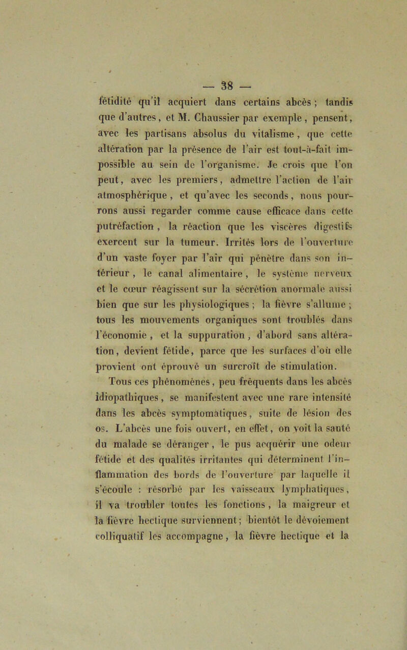 fétidité qu’il acquiert dans certains abcès ; tandis que d’autres, et M. Chaussier par exemple , pensent, avec les partisans absolus du vitalisme, que cette altération par la présence de l’air est tout-à-fait im- possible au sein de l’organisme. Je crois que l’on peut, avec les premiers, admettre l’action de l’air atmosphérique, et qu’avec les seconds, nous pour- rons aussi regarder comme cause efficace dans celte putréfaction , la réaction que les viscères digestifs exercent sur la tumeur. Irrités lors de l’ouverture d’un vaste foyer par l’air qui pénètre dans son in- térieur , le canal alimentaire , le système nerveux et le cœur réagissent sur la sécrétion anormale aussi bien que sur les physiologiques ; la fièvre s’allume ; tous les mouvements organiques sont troublés dans l’économie , et la suppuration , d’abord sans altéra- tion, devient fétide, parce que les surfaces d’où elle provient ont éprouvé un surcroît de stimulation. Tous ces phénomènes, peu fréquents dans les abcès idiopathiques, se manifestent avec une rare intensité dans les abcès symptomatiques, suite de lésion des os. L’abcès une fois ouvert, en effet, on voit la santé du malade se déranger, le pus acquérir une odeur fétide et des qualités irritantes qui déterminent l'in- flammation des bords de l’ouverture par laquelle il s’écoule : résorbé par les vaisseaux lymphatiques, il va troubler toutes les fonctions , la maigreur et la fièvre hectique surviennent ; bientôt le dévoiement colliquatif les accompagne, la fièvre hectique et la