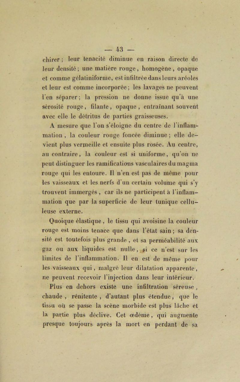 chirer ; leur ténacité diminue en raison directe de leur densité ; une matière rouge, homogène , opaque et comme gélaliniforme, est infiltrée dans leurs aréoles et leur est comme incorporée ; les lavages ne peuvent l’en séparer; la pression ne donne issue qu’à une sérosité rouge, filante, opaque , entraînant souvent avec elle le détritus de parties graisseuses. A mesure que l’on s’éloigne du centre de l'inflam- mation , la couleur rouge foncée diminue ; elle de- vient plus vermeille et ensuite plus rosée. Au centre, au contraire, la couleur est si uniforme, qu’on ne peut distinguer les ramifications vasculaires du magma rouge qui les entoure. Il n’en est pas de même pour les vaisseaux et les nerfs d’un certain volume qui s’y trouvent immergés , car ils ne participent à l’inflam- mation que par la superficie de leur tunique cellu- leuse externe. Quoique élastique, le tissu qui avoisine la couleur rouge est moins tenace que dans l’état sain ; sa den- sité est toutefois plus grande , et sa perméabilité aux gaz ou aux liquides est nulle, gi ce n’est sur les limites de l’inflammation. Il en est de même poul- ies vaisseaux qui, malgré leur dilatation apparente, ne peuvent recevoir l’injection dans leur intérieur. Plus en dehors existe une infiltration séreuse, chaude , rénitente , d’autant plus étendue, que le tissu où se passe la scène morbide est plus lâche et la partie plus déclive. Cet oedème, qui augmente presque toujours après la mort en perdant de sa