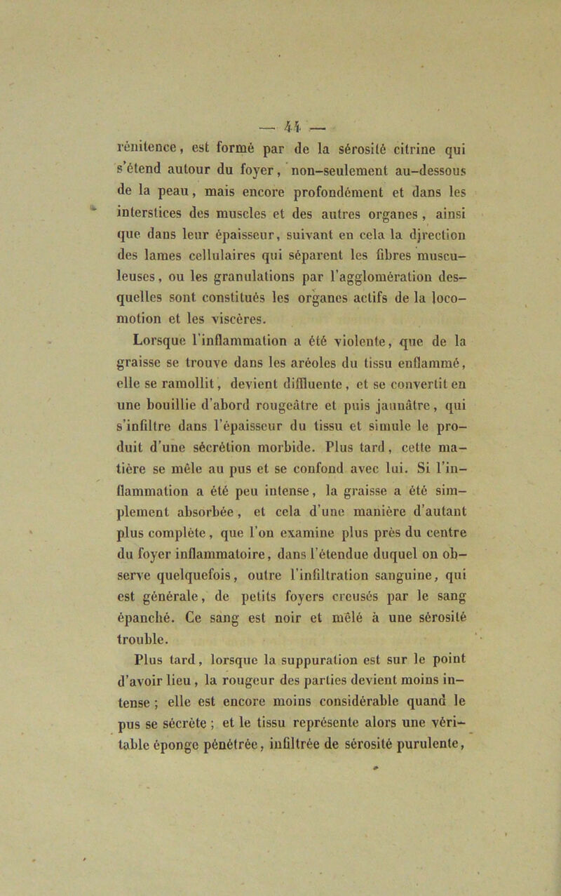 — « — rénitence, est formé par de la sérosité citrine qui s étend autour du foyer, non-seulement au-dessous de la peau, mais encore profondément et dans les interstices des muscles et des autres organes , ainsi que dans leur épaisseur, suivant en cela la djrection des lames cellulaires qui séparent les fibres muscu- leuses , ou les granulations par l’agglomération des- quelles sont constitués les organes actifs de la loco- motion et les viscères. Lorsque l'inflammation a été violente, que de la graisse se trouve dans les aréoles du tissu enflammé, elle se ramollit, devient difllucnte , et se convertit en une bouillie d’abord rougeâtre et puis jaunâtre, qui s’infiltre dans l’épaisseur du tissu et simule le pro- duit d’une sécrétion morbide. Plus tard, celle ma- tière se mêle au pus et se confond avec lui. Si l’in- flammation a été peu intense, la graisse a été sim- plement absorbée, et cela d’une manière d’autant plus complète, que l’on examine plus près du centre du foyer inflammatoire, dans l’étendue duquel on ob- serve quelquefois, outre l’infiltration sanguine, qui est générale, de petits foyers creusés par le sang épanché. Ce sang est noir et mêlé à une sérosité trouble. Plus tard, lorsque la suppuration est sur le point d’avoir lieu, la rougeur des parties devient moins in- tense ; elle est encore moins considérable quand le pus se sécrète ; et le tissu représente alors une véri- table éponge pénétrée, infiltrée de sérosité purulente,