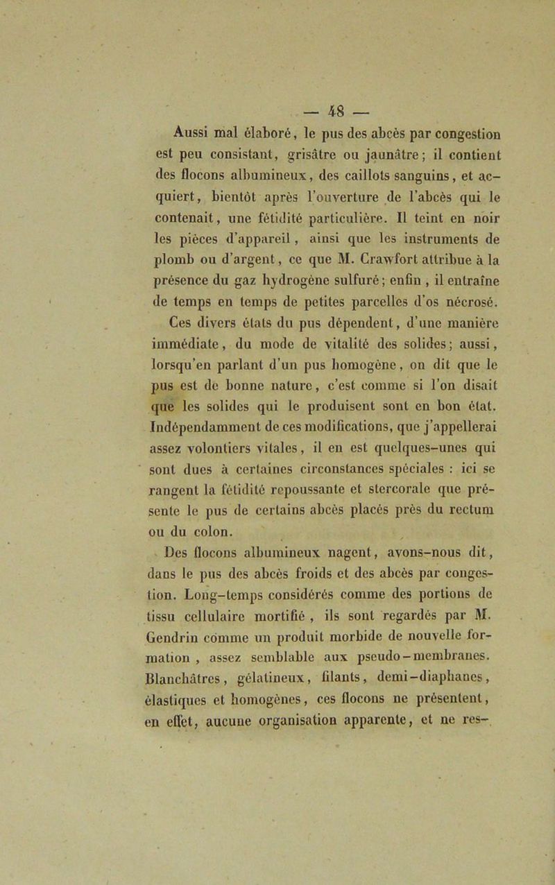 Aussi mal élaboré, le pus des abcès par congestion est peu consistant, grisâtre ou jaunâtre; il contient des flocons albumineux, des caillots sanguins, et ac- quiert, bientôt après l’ouverture de l’abcès qui le contenait, une fétidité particulière. Il teint en noir les pièces d’appareil, ainsi que les instruments de plomb ou d’argent, ce que M. Cranfort attribue à la présence du gaz hydrogène sulfuré ; enfin , il entraîne de temps en temps de petites parcelles d’os nécrosé. Ces divers étals du pus dépendent, d’une manière immédiate, du mode de vitalité des solides; aussi, lorsqu’en parlant d'un pus homogène, on dit que le pus est de bonne nature, c’est comme si l’on disait que les solides qui le produisent sont en bon état. Indépendamment de ces modifications, que j’appellerai assez volontiers vitales, il en est quelques-unes qui sont dues à certaines circonstances spéciales : ici se rangent la fétidité repoussante et stcrcoralc que pré- sente le pus de certains abcès placés près du rectum ou du colon. Des flocons albumineux nagent, avons-nous dit, dans le pus des abcès froids et des abcès par conges- tion. Long-temps considérés comme des portions de tissu cellulaire mortifié , ils sont regardés par M. Gendrin comme un produit morbide de nouvelle ior- mation , assez semblable aux pseudo — membranes. Blanchâtres, gélatineux, filants, demi-diaphanes, élastiques et homogènes, ces flocons ne présentent, en effet, aucune organisation apparente, et ne res-