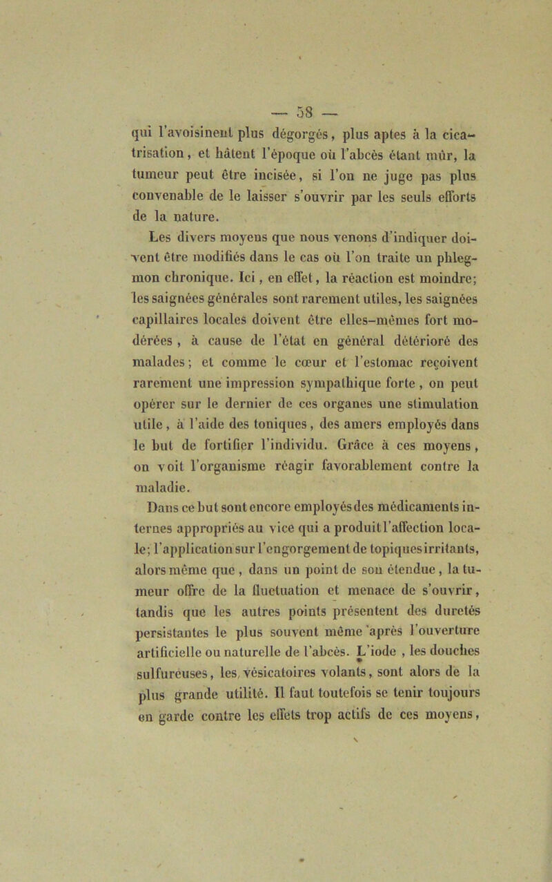 qui l'avoisinent plus dégorgés, plus aptes à la cica- trisation , et hâtent l’époque où l’abcès étant mûr, la tumeur peut être incisée, si l’on ne juge pas plus convenable de le laisser s’ouvrir par les seuls efforts de la nature. Les divers moyens que nous venons d’indiquer doi- vent être modifiés dans le cas où l’on traite un phleg- mon chronique. Ici, en effet, la réaction est moindre; les saignées générales sont rarement utiles, les saignées capillaires locales doivent être elles-mêmes fort mo- dérées , à cause de l’état en général détérioré des malades; et comme le cœur et l’estomac reçoivent rarement une impression sympathique forte , on peut opérer sur le dernier de ces organes une stimulation utile , à l’aide des toniques, des amers employés dans le but de fortifier l’individu. Grâce à ces moyens, on voit l’organisme réagir favorablement contre la maladie. Dans ce but sont encore employés des médicaments in- ternes appropriés au vice qui a produit l’affection loca- le; l’application sur l’engorgement de topiques irritants, alors même que , dans un point de sou étendue, la tu- meur offre de la fluctuation et menace de s’ouvrir, tandis que les autres points présentent des duretés persistantes le plus souvent même après l’ouverture artificielle ou naturelle de l’abcès. L’iode , les douches sulfureuses, les,vésicatoires volants, sont alors de la plus grande utilité. Il faut toutefois se tenir toujours en garde contre les effets trop actifs de ces moyens,