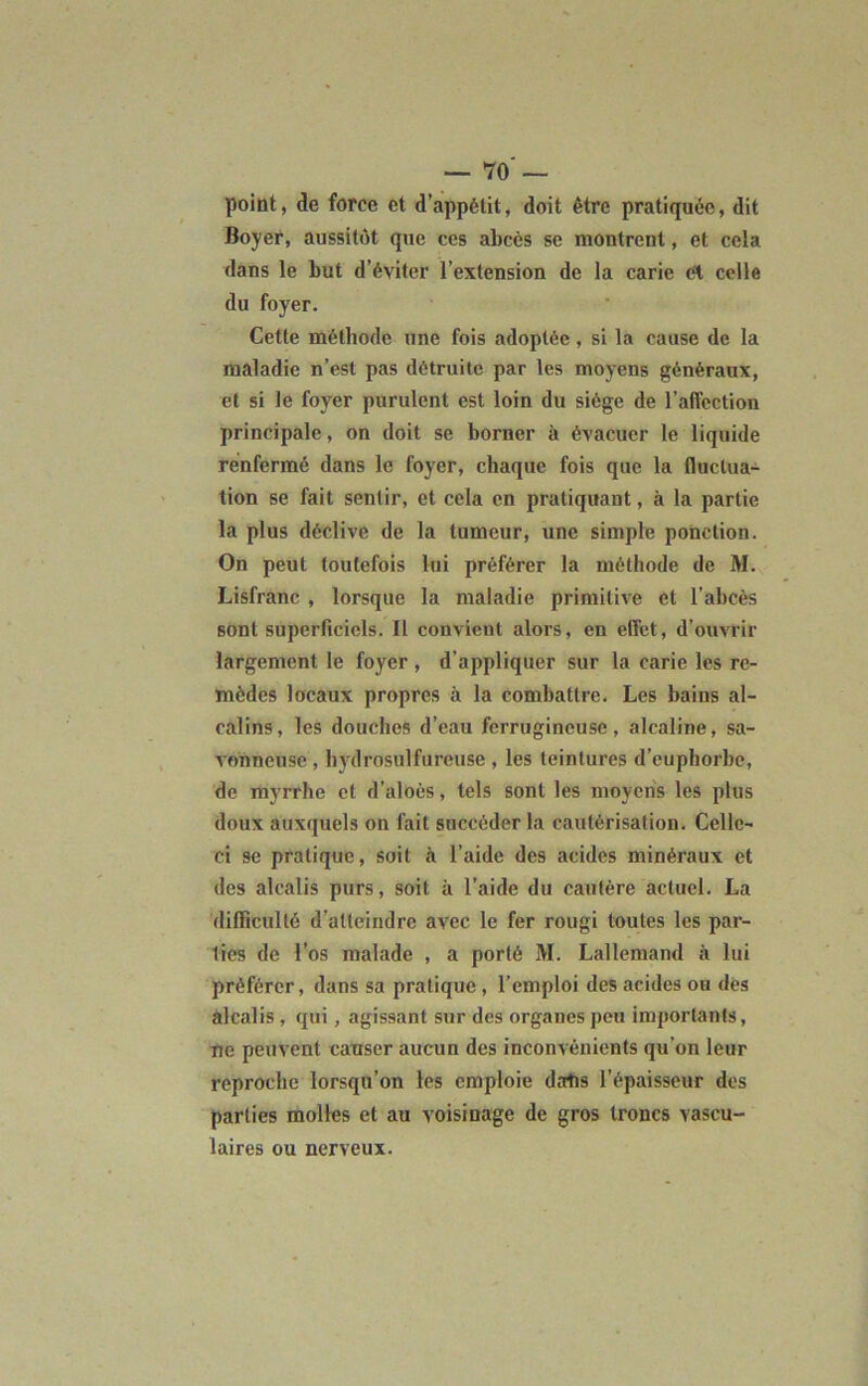 point, de force et d’appétit, doit être pratiquée, dit Boyer, aussitôt que ces abcès se montrent, et cela dans le but d’éviter l’extension de la carie et celle du foyer. Cette méthode une fois adoptée, si la cause de la maladie n’est pas détruite par les moyens généraux, et si le foyer purulent est loin du siège de l’affection principale, on doit se borner à évacuer le liquide renfermé dans le foyer, chaque fois que la fluctua- tion se fait sentir, et cela en pratiquant, à la partie la plus déclive de la tumeur, une simple ponction. On peut toutefois lui préférer la méthode de M. Lisfranc , lorsque la maladie primitive et l’abcès sont superficiels. Il convient alors, en effet, d’ouvrir largement le foyer , d’appliquer sur la carie les re- mèdes locaux propres à la combattre. Les bains al- calins, les douches d’eau ferrugineuse, alcaline, sa- vonneuse , hydrosulfureuse , les teintures d’euphorbe, de myrrhe et d’aloès, tels sont les moyens les plus doux auxquels on fait succéder la cautérisation. Celle- ci 9c pratique, soit à l’aide des acides minéraux et des alcalis purs, soit à l’aide du cautère actuel. La difficulté d’atteindre avec le fer rougi toutes les par- ties de l’os malade , a porté M. Lallemand à lui préférer, dans sa pratique , l’emploi des acides ou dès alcalis , qui, agissant sur des organes peu importants, ne peuvent causer aucun des inconvénients qu’on leur reproche lorsqu’on les emploie dans l’épaisseur des parties molles et au voisinage de gros troncs vascu- laires ou nerveux.