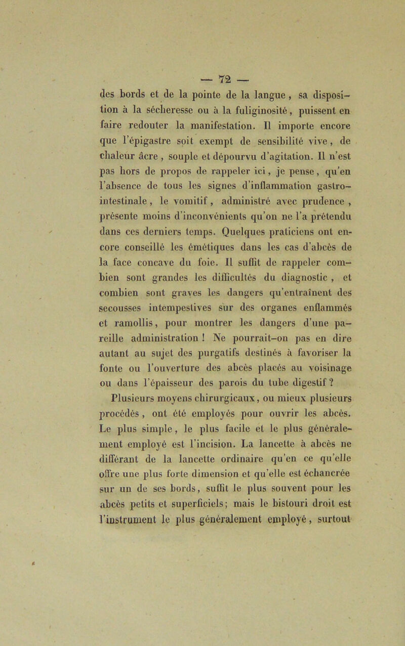 des bords et de la pointe de la langue , sa disposi- tion à la sécheresse ou à la fuliginosité, puissent en faire redouter la manifestation. 11 importe encore que l’épigastre soit exempt de sensibilité vive, de chaleur âcre , souple et dépourvu d’agitation. 11 n’est pas hors de propos de rappeler ici, je pense, qu’en l’absence de tous les signes d’inflammation gastro- intestinale , le vomitif, administré avec prudence , présente moins d inconvénients qu’on ne l’a prétendu dans ces derniers temps. Quelques praticiens ont en- core conseillé les émétiques dans les cas d’abcès de la face concave du foie. 11 suffit de rappeler com- bien sont grandes les difficultés du diagnostic , et combien sont graves les dangers qu’entraînent des secousses intempestives sur des organes enflammés et ramollis, pour montrer les dangers d’une pa- reille administration ! Ne pourrait-on pas en dire autant au sujet des purgatifs destinés à favoriser la fonte ou l’ouverture des abcès placés au voisinage ou dans l’épaisseur des parois du tube digestif ? Plusieurs moyens chirurgicaux, ou mieux plusieurs procédés , ont été employés pour ouvrir les abcès. Le plus simple, le plus facile et le plus générale- ment employé est l’incision. La lancette à abcès ne différant de la lancette ordinaire qu’en ce qu elle offre une plus forte dimension et qu elle est échancrée sur un de ses bords, suffit le plus souvent pour les abcès petits et superficiels; mais le bistouri droit est l’instrument le plus généralement employé, surtout