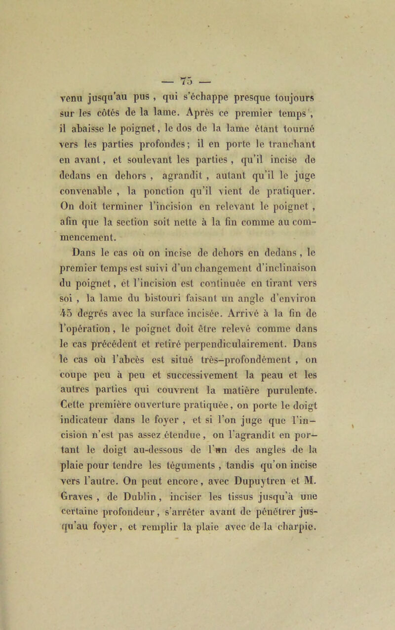 venu jusqu’au pus , qui s’échappe presque toujours sur les côtés de la lame. Après ce premier temps , il abaisse le poignet, le dos de la lame étant tourné vers les parties profondes; il en porte le tranchant en avant, et soulevant les parties , qu’il incise de dedans en dehors , agrandit , autant qu’il le juge convenable , la ponction qu’il vient de pratiquer. On doit terminer l’incision en relevant le poignet , afin que la section soit nette à la fin comme au com- mencement. Dans le cas où on incise de dehors en dedans, le premier temps est suivi d’un changement d’inclinaison du poignet, ét l’incision est continuée en tirant vers soi , la lame du bistouri faisant un angle d’environ 45 degrés avec la surface incisée. Arrivé à la fin de l’opération, le poignet doit être relevé comme dans le cas précédent et retiré perpendiculairement. Dans le cas où l’abcès est situé très-profondément , on coupe peu à peu et successivement la peau et les autres parties qui couvrent la matière purulente. Cette première ouverture pratiquée, on porte le doigt indicateur dans le foyer , et si l’on juge que l’in- cision n’est pas assez étendue, on l'agrandit en por- tant le doigt au-dessous de l’wn des angles de la plaie pour tendre les téguments , tandis qu’on incise vers l’autre. On peut encore, avec Dupuytren et M. Graves , de Dublin, inciser les tissus jusqu’à une certaine profondeur, s’arrêter avant de pénétrer jus- qu’au foyer, et remplir la plaie avec de la charpie.