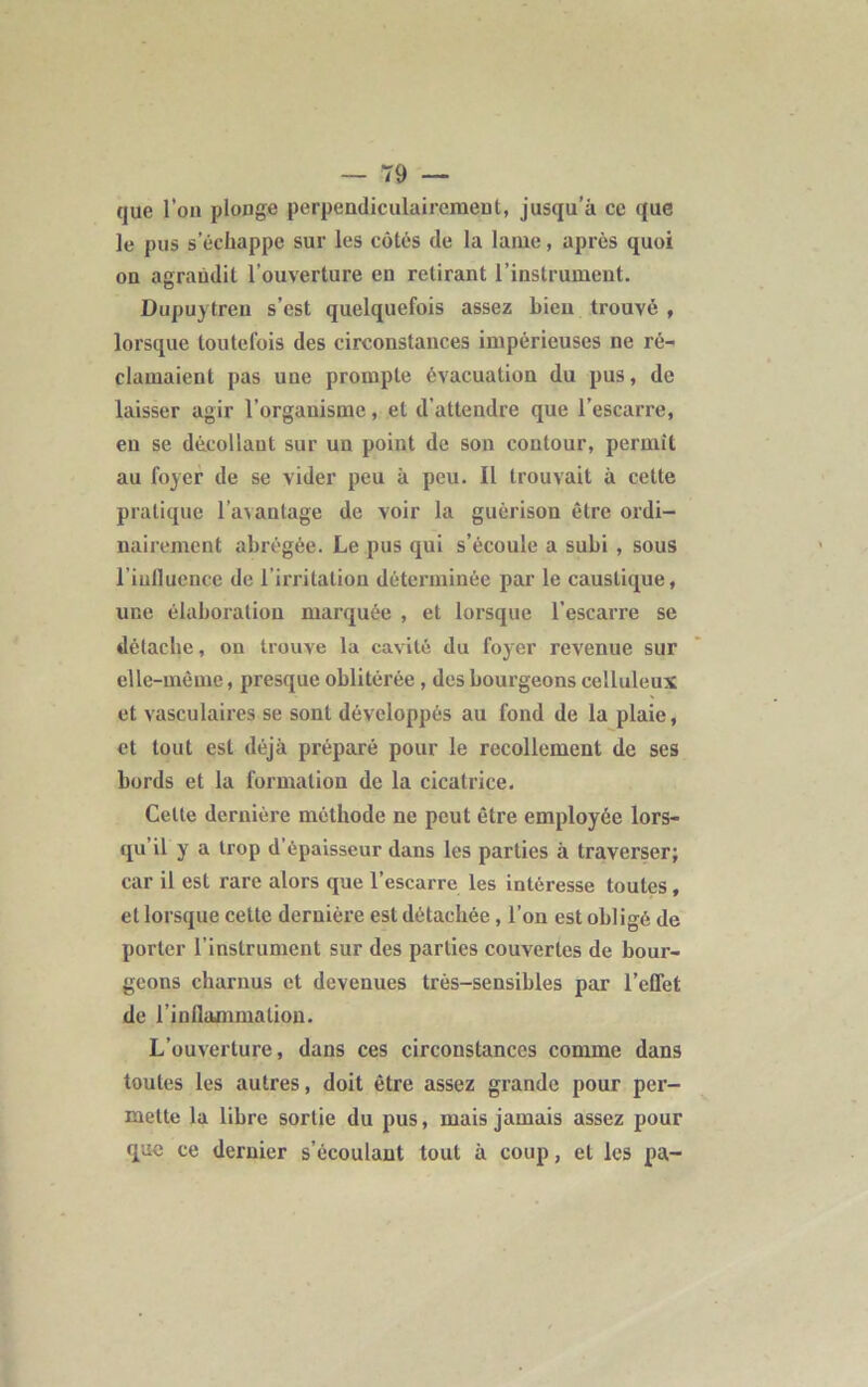 que l’on plonge perpendiculairement, jusqu’à ce que le pus s’échappe sur les côtés de la lame, après quoi on agrandit l’ouverture en retirant l’instrument. Dupuytreu s’est quelquefois assez bien trouvé , lorsque toutefois des circonstances impérieuses ne ré- clamaient pas une prompte évacuation du pus, de laisser agir l’organisme, et d’attendre que l’escarre, en se décollant sur un point de son contour, permit au foyer de se vider peu à peu. Il trouvait à celte pratique l’avantage de voir la guérison être ordi- nairement abrégée. Le pus qui s’écoule a subi , sous liufluence de l irritation déterminée par le caustique, une élaboration marquée , et lorsque l’escarre se détache, on trouve la cavité du foyer revenue sur elle-même, presque oblitérée , des bourgeons celluleux et vasculaires se sont développés au fond de la plaie, et tout est déjà préparé pour le recollement de ses bords et la formation de la cicatrice. Celte dernière méthode ne peut être employée lors- qu il y a trop d'épaisseur dans les parties à traverser; car il est rare alors que 1 escarre les intéresse toutes , et lorsque celte dernière est détachée, l’on est obligé de porter l’instrument sur des parties couvertes de bour- geons charnus et devenues très-sensibles par l’effet de l’inflammation. L’ouverture, dans ces circonstances comme dans toutes les autres, doit être assez grande pour per- mette la libre sortie du pus, mais jamais assez pour que ce dernier s’écoulant tout à coup, et les pa-