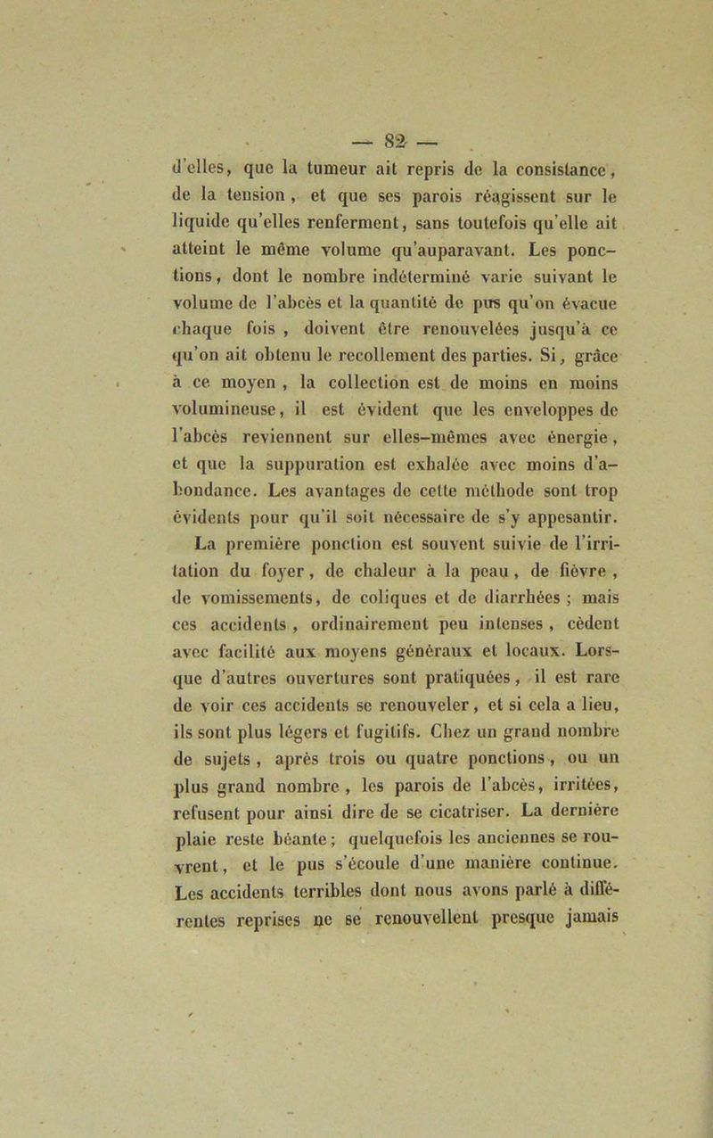— 82- — d'elles, que la tumeur ait repris de la consistance, de la tension , et que ses parois réagissent sur le liquide qu’elles renferment, sans toutefois qu elle ait atteint le même volume qu'auparavant. Les ponc- tions, dont le nombre indéterminé varie suivant le volume de l’abcès et la quantité de pus qu’on évacue chaque fois , doivent être renouvelées jusqu’à ce qu’on ait obtenu le recollement des parties. Si, grâce à ce. moyen , la collection est de moins en moins volumineuse, il est évident que les enveloppes de l’abcès reviennent sur elles-mêmes avec énergie, et que la suppuration est exhalée avec moins d’a- bondance. Les avantages de cette méthode sont trop évidents pour qu’il soit nécessaire de s’y appesantir. La première ponction est souvent suivie de l’irri- tation du foyer, de chaleur à la peau , de fièvre , de vomissements, de coliques et de diarrhées; mais ces accidents , ordinairement peu intenses , cèdent avec facilité aux moyens généraux et locaux. Lors- que d’autres ouvertures sont pratiquées, il est rare de voir ces accidents se renouveler, et si cela a lieu, ils sont plus légers et fugitifs. Chez un grand nombre de sujets , après trois ou quatre ponctions , ou un plus grand nombre, les parois de l’abcès, irritées, refusent pour ainsi dire de se cicatriser. La dernière plaie reste béante; quelquefois les anciennes se rou- vrent, et le pus s’écoule d’une manière continue. Les accidents terribles dont nous avons parlé à diffé- rentes reprises oc se renouvellent presque jamais