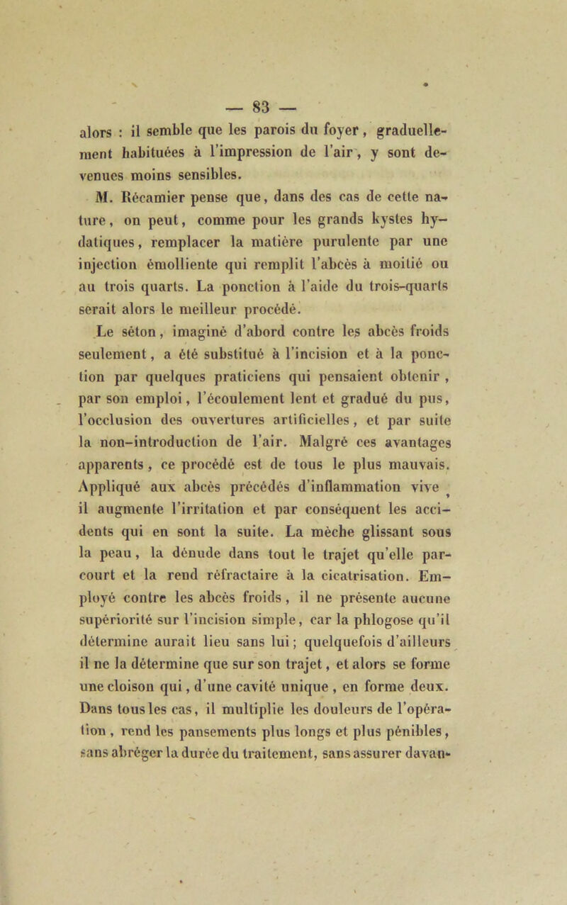 alors : il semble que les parois du foyer, graduelle- ment habituées à l’impression de l’air, y sont de- venues moins sensibles. M. Récamier pense que, dans des cas de cette na- ture , on peut, comme pour les grands kystes hy- datiques, remplacer la matière purulente par une injection émolliente qui remplit l’abcès à moitié ou au trois quarts. La ponction à l’aide du trois-quarts serait alors le meilleur procédé. Le séton, imaginé d’abord contre les abcès froids seulement, a été substitué à l’incision et à la ponc- tion par quelques praticiens qui pensaient obtenir , par son emploi, l’écoulement lent et gradué du pus, l’occlusion des ouvertures artificielles , et par suite la non-introduction de l'air. Malgré ces avantages apparents , ce procédé est de tous le plus mauvais. Appliqué aux abcès précédés d’inflammation vive il augmente l'irritation et par conséquent les acci- dents qui en sont la suite. La mèche glissant sous la peau, la dénude dans tout le trajet qu’elle par- court et la rend réfractaire à la cicatrisation. Em- ployé contre les abcès froids, il ne présente aucune supériorité sur l’incision simple, car la phlogose qu’il détermine aurait lieu sans lui ; quelquefois d’ailleurs il ne la détermine que sur son trajet, et alors se forme une cloison qui, d’une cavité unique , en forme deux. Dans tous les cas, il multiplie les douleurs de l’opéra- tion , rend les pansements plus longs et plus pénibles, sans abréger la durée du traitement, sans assurer davan-