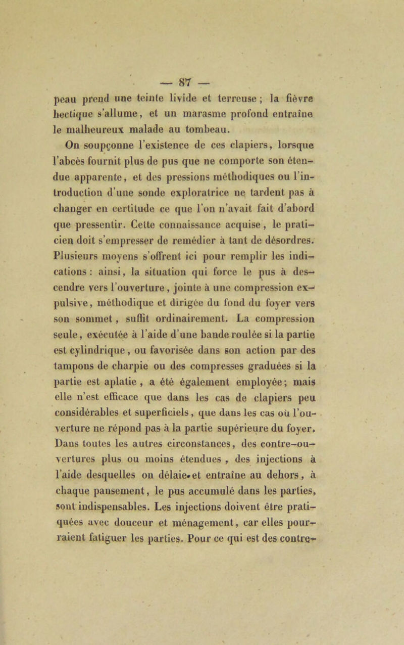 peau prend nue teinte livide et terreuse ; la fièvre hectique s’allume, et un marasme profond entraîne le malheureux malade au tombeau. On soupçonne l’existence de ces clapiers, lorsque l’abcès fournit plus de pus que ne comporte son éten- due apparente, et des pressions méthodiques ou l’in- troduction d’une sonde exploratrice ne tardent pas à changer en certitude ce que l’on n’avait fait d’abord que pressentir. Celte connaissance acquise, le prati- cien doit s’empresser de remédier à tant de désordres. Plusieurs moyens s'offrent ici pour remplir les indi- cations : ainsi, la situation qui force le pus à des- cendre vers Couverture, jointe à une compression ex- pulsive, méthodique et dirigée du fond du foyer vers son sommet, suffit ordinairement. La compression seule, exécutée à l’aide d’une bande roulée si la partie est cylindrique, ou favorisée dans son action par des tampons de charpie ou des compresses graduées si la partie est aplatie, a été également employée; mais elle n’est efficace que dans les cas de clapiers peu considérables et superficiels, que dans les cas oü l’ou- verture ne répond pas à la partie supérieure du foyer. Dans toutes les autres circonstances, des contre-ou- vertures plus ou moins étendues , des injections à l’aide desquelles on délaie»et entraîne au dehors, à chaque pansement, le pus accumulé dans les parties, sont indispensables. Les injections doivent être prati- quées avec douceur et ménagement, car elles pour- raient fatiguer les parties. Pour ce qui est des contre-