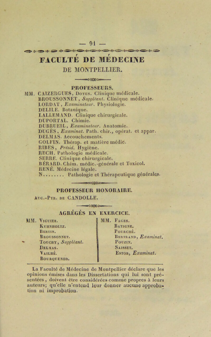 — 01 — FACULTÉ DE MEDECINE DE MONTPELLIER. PROFESSEURS. MM. CATZERGUES, Doyen. Clinique médicale. BROUSSONNET, Suppléant. Clinique médicale. LORD AT, Examinateur. Physiologie. DELILE. Botanique. LALLEMAND. Clinique chirurgicale. DUPORTAL. Chimie. DUBRUEIL, Examinateur. Anatomie. DIJGÈS, Examinai. Patli. chir., opérât, et appar. DELMAS. Accouchements. GOLFIN. Thérap. et matière médic. RIBES, Présid. Hygiène. REÇU. Pathologie médicale. SERRE. Clinique chirurgicale. BÉRARD. Chim. médic.-générale et Toxicol. RElNÉ. Médecine légale. N Pathologie et Thérapeutique générales. —— PROFESSEUR HONORAIRE. àec.-Pyr. de CANDOLLE. —«&9§63s— AGRÉGÉS EN EXERCICE. MM. VlGUIEB. Kuhkholtz. Bertin. Broossonnet. Togchy, Suppléant. Delmas. Vailbé. Boubquenod. La Faculté de Médecine de Montpellier déclare que les opinions émises dans les Dissertations qui lui sont pré- sentées , doivent Être considérées comme propres à leurs auteurs; qu’elle n’entend leur donner aucune approba- tion ni improbation. MM. Fages. IBatigne. PoURCflÉ. Bertrand, Examinât. PoüZIN. Saisset. Estob, Examinai.