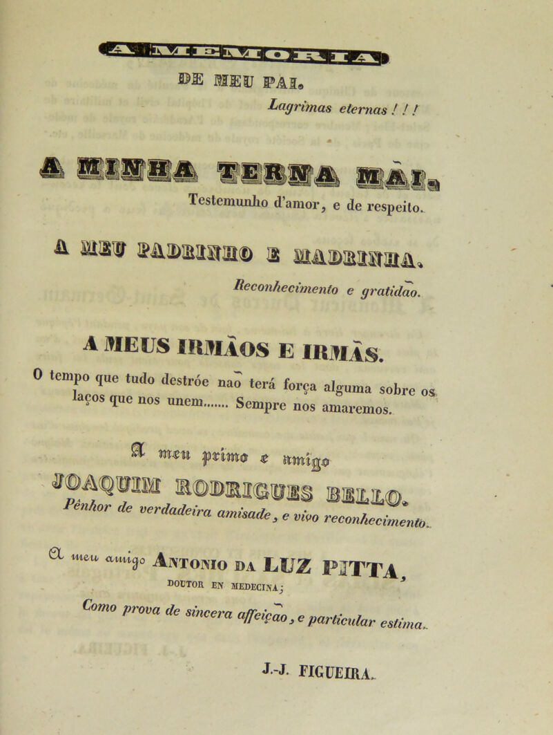 MEU PAI® Lagrimas eternas ! / / MU Testemimlio d’araor, e de respeito. ü Mil# k&dmb&kd ^ sarnDstnwaiii, Reconhecimento e gratidao. A MEUS IRMAOS E IRMAS. 0 tempo que tudo destroe nao terâ força alguma sobre laços que nos unem Sempre nos aman OS emos. a Penhor * verdira amisade , e vko reconAectento. a wu auilr Antonio da LUZ PITTA DOÜTOU EN MEDECINAj Coma prom de sincera a/feiçao.e particule esti, estima.. J J. riGUEIRA,
