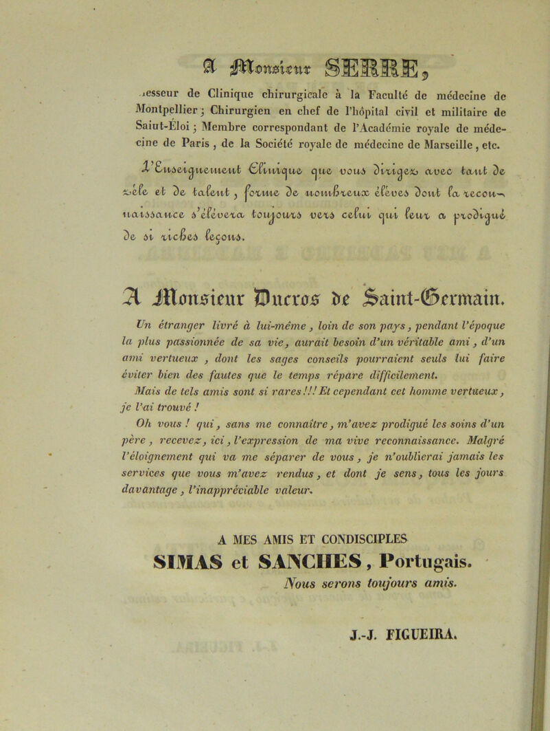 iesseur de Clinique chirurgicale à la Faculté de médecine de Montpellier ; Chirurgien en chef de l’hôpital civil et militaire de Saiut-Eloi 3 Membre correspondant de l’Académie royale de méde- cine de Paris , de la Société royale de médecine de Marseille , etc. X EuAetc^ueutewt <SftwW|ue cjue doua Dtxicjex» auec tant De t^efe et De tafeut } jcxuie De èféoeA Doitt fa xecou-. naiAAauce à’éféuexa toujouxA uexA ce fut cjuv feux a pxcDvcjué De At xtc^eA feçouA. « 31 JRarmeur Shira# Saiut-ffiwmaitt. Un étranger livré à lui-même, loin de son pays, pendant l'époque la plus passionnée de sa vie, aurait besoin d’un véritable ami, d’un ami vertueux , dont les sages conseils pourraient seuls lui faire éviter bien des fautes que le temps répare difficilement. Mais de tels amis sont si rares!!!Et cependant cet homme vertueux, je l’ai trouvé ! Oh vous! qui, sans me connaître, m’avez prodigué les soins d’un père, recevez, ici, l’expression de ma vive reconnaissance. Malgré Véloignement qui va me séparer de vous, je n’oublierai jamais les services que vous m’avez rendus, et dont je sens, tous les jours davantage, l’inappréciable valeur. A MES AMIS ET CONDISCIPLES SIMAS et SANCIIES, Portugais. Nous serons toujours amis.