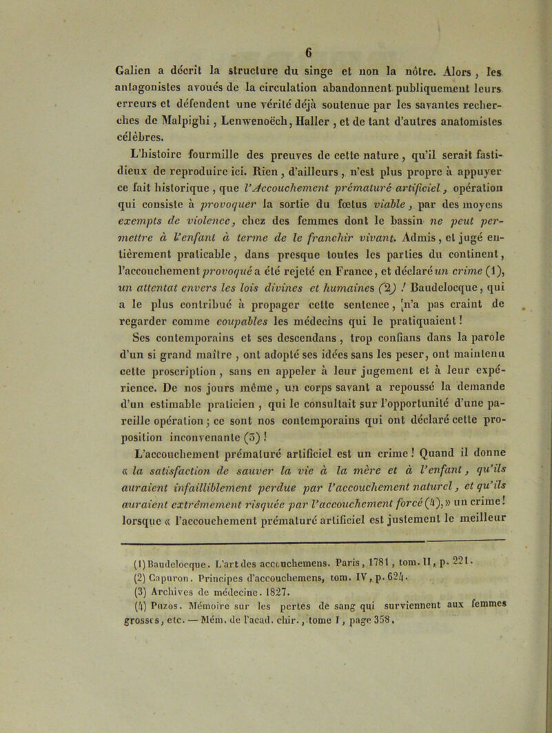 Galien a décrit la structure du singe et non la nôtre. Alors , les antagonistes avoués de la circulation abandonnent publiquement leurs erreurs et défendent une vérité déjà soutenue par les savantes recher- ches de Malpighi, Lenwenoëch, Haller , et de tant d’autres anatomistes célèbres. L’histoire fourmille des preuves de cette nature, qu’il serait fasti- dieux de reproduire ici. Rien , d’ailleurs , n’est plus propre à appuyer ce fait historique , que VAccouchement prématuré artificiel, opération qui consiste à provoquer la sortie du fœtus viable, par des moyens exempts de violence, chez des femmes dont le bassin ne peut per- mettre à l’enfant à terme de le franchir vivant. Admis, et jugé en- tièrement praticable, dans presque toutes les parties du continent, l’aecouchement provoqué a été rejeté en France, et déclaré un crime (1), un attentat envers les lois divines et humaines (%) ! Baudelocque, qui a le plus contribué à propager cette sentence, [n’a pas craint de regarder comme coupables les médecins qui le pratiquaient ! Ses contemporains et scs descendans , trop confians dans la parole d’un si grand maître , ont adopté ses idées sans les peser, ont maintenu cette proscription , sans en appeler à leur jugement et à leur expé- rience. De nos jours même, un corps savant a repoussé la demande d’un estimable praticien , qui le consultait sur l’opportunité d'une pa- reille opération ; ce sont nos contemporains qui ont déclaré cette pro- position inconvenante(3) ! L’accouchement prématuré artificiel est un crime ! Quand il donne « la satisfaction de sauver la vie à la mère et à l’enfant, qu’ils auraient infailliblement perdue par l’accouchement naturel, et qu’ds auraient extrêmement risquée par l’accouchement forcé (!i),» un crime! lorsque « l’accouchement prématuré artificiel est justement le meilleur (1) Baudelocque. L’artdes accc-uchemens. Paris, 1781 , tom. II, p. 22t. (2) Capuron. Principes d’accouchemens, tom. IV,p.62t|. (3) Archives de médecine. 1827. (H) Puzos. Mémoire sur les pertes de sang qui surviennent aux femmes grosses, etc. — Mém. de l'acad. chir., tome I, page 35$.