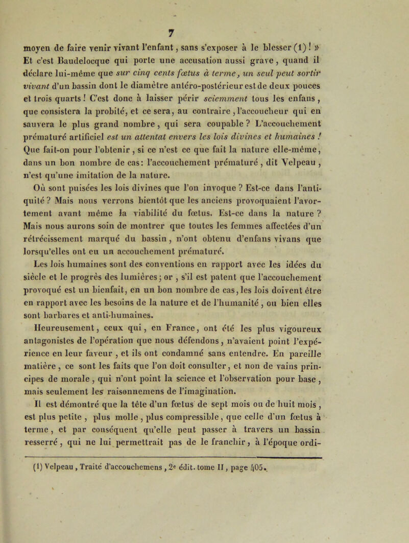 moyen de faire venir vivant l’enfant, sans s’exposer à le blesser (1) ! » Et c’est Baudeloeque qui porte une accusation aussi grave, quand il déclare lui-même que sur cinq cents fœtus à terme, un seul peut sortir vivant d’un bassin dont le diamètre antéro-postérieur est de deux pouces et trois quarts ! C’est donc à laisser périr sciemment tous les enfans , que consistera la probité, et ce sera, au contraire ,l’accoucbeur qui en sauvera le plus grand nombre, qui sera coupable ? L’accouchement prématuré artificiel est un attentat envers les lois divines et humaines ! Que fait-on pour l’obtenir , si ce n’est ce que fait la nature elle-même, dans un bon nombre de cas: l’accouchement prématuré, dit Velpeau , n’est qu’une imitation de la nature. Où sont puisées les lois divines que l'on invoque ? Est-ce dans l’anti- quité? Mais nous verrons bientôt que les anciens provoquaient l’avor- tement avant même la viabilité du fœtus. Est-ce dans la nature ? Mais nous aurons soin de montrer que toutes les femmes affectées d’un rétrécissement marqué du bassin, n’ont obtenu d’enfans vivans que lorsqu’elles ont eu un accouchement prématuré. Les lois humaines sont des conventions en rapport avec les idées du siècle et le progrès des lumières; or , s’il est patent que l’accouchement provoqué est un bienfait, en un bon nombre de cas, les lois doivent être en rapport avec les besoins de la nature et de l'humanité , ou bien elles sont barbares et anti-humaines. Heureusement, ceux qui, en France, ont été les plus vigoureux antagonistes de l’opération que nous défendons, n’avaient point l’expé- rience en leur faveur , et ils ont condamné sans entendre. En pareille matière , ce sont les faits que l’on doit consulter, et non de vains prin- cipes de morale , qui n’ont point la science et l’observation pour base , mais seulement les raisonnemens de l’imagination. Il est démontré que la tête d’un fœtus de sept mois ou de huit mois , est plus petite , plus molle , plus compressible, que celle d’un fœtus à terme , et par conséquent qu’elle peut passer à travers un bassin resserré, qui ne lui permettrait pas de le franchir, à l’époque ordi- (1) Velpeau , Traité d’accouchemens , 2e édit, tome II, page 405.