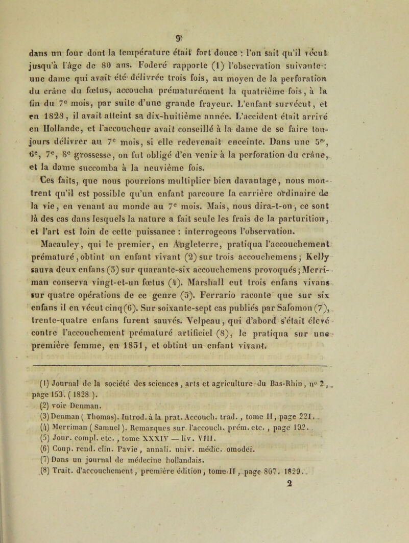 <r dans mi four dont la température était fort douce î l'on sait qu’il vécut jusqu’à l’âge de 80 aiis. Foderé rapporte (1) l’observation suivante : une dame qui avait été délivrée trois fois, au moyen de la perforation du crâne du fœtus, accoucha prématurément la quatrième fois, à la lin du 7e mois, par suite d’une grande frayeur, l.’enfant survécut, et en 1828, il avait atteint sa dix-huitième année. L’accident était arrivé en Hollande, et l'accoucheur avait conseillé à la dame de se faire tou- jours délivrer au 7e mois, si elle redevenait enceinte. Dans une 5ff', <ie, 7e, 8e grossesse, on fut obligé d’en venir à la perforation du crâne, et la dame succomba à la neuvième fois. Ces faits, que nous pourrions multiplier bien davantage, nous mon- trent qu’il est possible qu’un enfant parcoure la carrière ordinaire de la vie, en venant au monde au 7e mois. Mais, nous dira-t-on, ce sont Jà des cas dans lesquels la nature a fait seule les frais de la parturitioir, et l’art est loin de celte puissance : interrogeons l’observation. Macauley, qui le premier, en Angleterre, pratiqua l'accouchement prématuré,obtint un enfant vivant (2) sur trois accouchemens} Kelly sauva deux enfans (3) sur quarante-six accouchemens provoqués; Mcrri- raan conserva vingt-et-un fœtus (4). Marshall eut trois enfans vivans sur quatre opérations de ce genre (5). Ferrario raconte que sur six enfans il en vécut cinq(6). Sur soixante-sept cas publiés par Salomon (7), trente-quatre enfans furent sauvés. Velpeau, qui d’abord s’était élevé contre l’accouchement prématuré artificiel (8), le pratiqua sur une première femme, en 1831, et obtint un enfant vivant. (1) Journal de la société des sciences , arts et agriculture du Bas-Rhin , nu 2 ,, page 153. ( 1828 ). (2) voir Denman. (3) Denman^ Thomas). Inlrod.àla prat.Accouch. trad., tome If, page 22J. . (4) Merriman ( Samuel ). Remarques sur l’accouch. prém. etc. , page 192. . (5) Jour, compt. etc. , tome XXXIV — liv. VIII. (6) Coup. rend. clin. Pavie, annafi. unir, médïc. omodéi. (7) Dans un journal de médecine hollandais. (8) Trait, d’accouchement, première édition, tome.II, page 807. 1829..