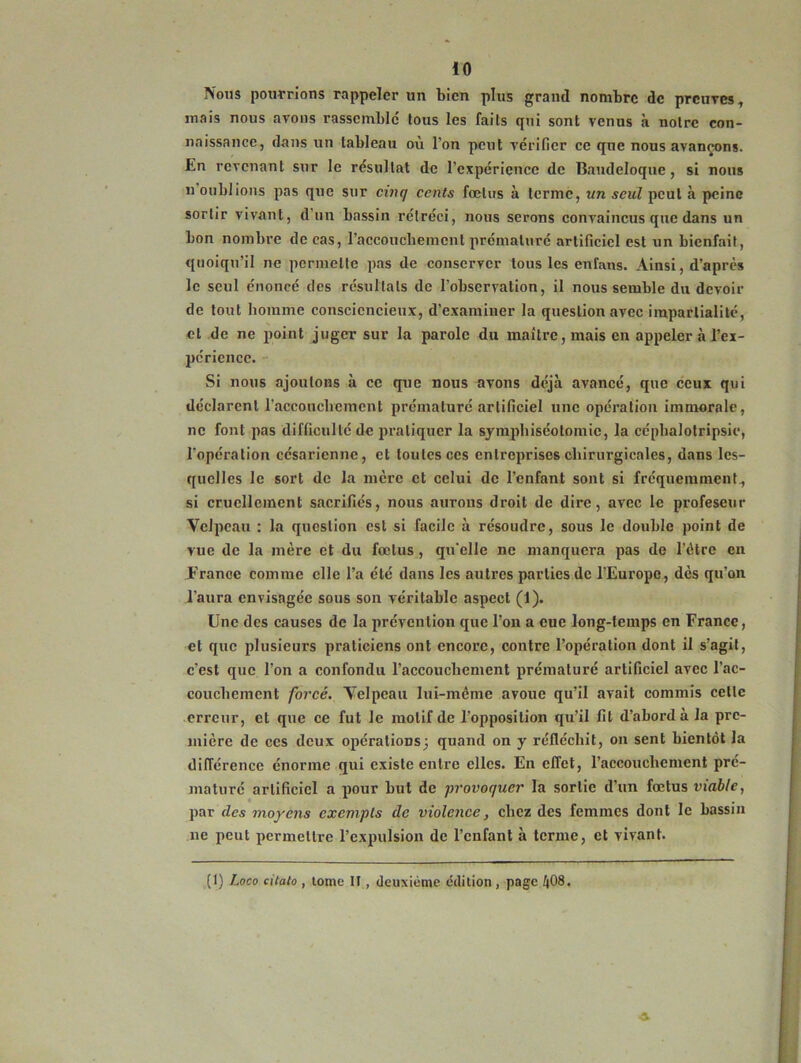 Nous pourrions rappeler un bien plus grand nombre de preuves, mais nous avons rassemble fous les faits qui sont venus à notre con- naissance, dans un tableau où l’on peut vérifier ce que nous avançons, bn revenant sur le résultat de l’expérience de Baudeloque, si nous n oublions pas que sur cinq cents fœtus à terme, un seul peut à peine sortir vivant, d’un bassin rétréci, nous serons convaincus que dans un bon nombre de cas, l'accouchement prématuré artificiel est un bienfait, quoiqu’il ne permette pas de conserver tous les cnTans. Ainsi, d’après le seul énoncé des résultats de l’observation, il nous semble du devoir de tout homme consciencieux, d’examiner la question avec impartialité, cl de ne point juger sur la parole du maître, mais en appeler à l’ex- périence. Si nous ajoutons à ce que nous avons déjà avancé, que ceux qui déclarent l'accouchement prématuré artificiel une opération immorale, ne font pas difficulté de pratiquer la symphiséotoinic, la céphalotripsie, l’opération césarienne, et toutes ces entreprises chirurgicales, dans les- quelles le sort de la mère et celui de l’enfant sont si fréquemment, si cruellement sacrifiés, nous aurons droit de dire, avec le profescur Velpeau : la question est si facile à résoudre, sous le double point de vue de la mère et du fœtus , qu'elle ne manquera pas de l’étrc en France comme elle l’a été dans les autres parties de l’Europe, dès qu’on l’aura envisagée sous son véritable aspect (1). Une des causes de la prévention que l’on a eue long-temps en France, et que plusieurs praticiens ont encore, contre l’opération dont il s’agit, c’est que l’on a confondu l’accouchement prématuré artificiel avec l’ac- couchement forcé. Velpeau lui-méme avoue qu’il avait commis cette erreur, et que ce fut le motif de l’opposition qu’il fit d’abord à la pre- mière de ces deux opérations; quand on y réfléchit, on sent bientôt la différence énorme qui existe entre elles. En effet, l’accouchement pré- maturé artificiel a pour but de provoquer la sortie d’un fœtus viable, par des moyens exempts de violence , chez des femmes dont le bassin ne peut permettre l’expulsion de l'enfant à terme, et vivant. (I) Loco citato , tome II , deuxième édition, page ^08.