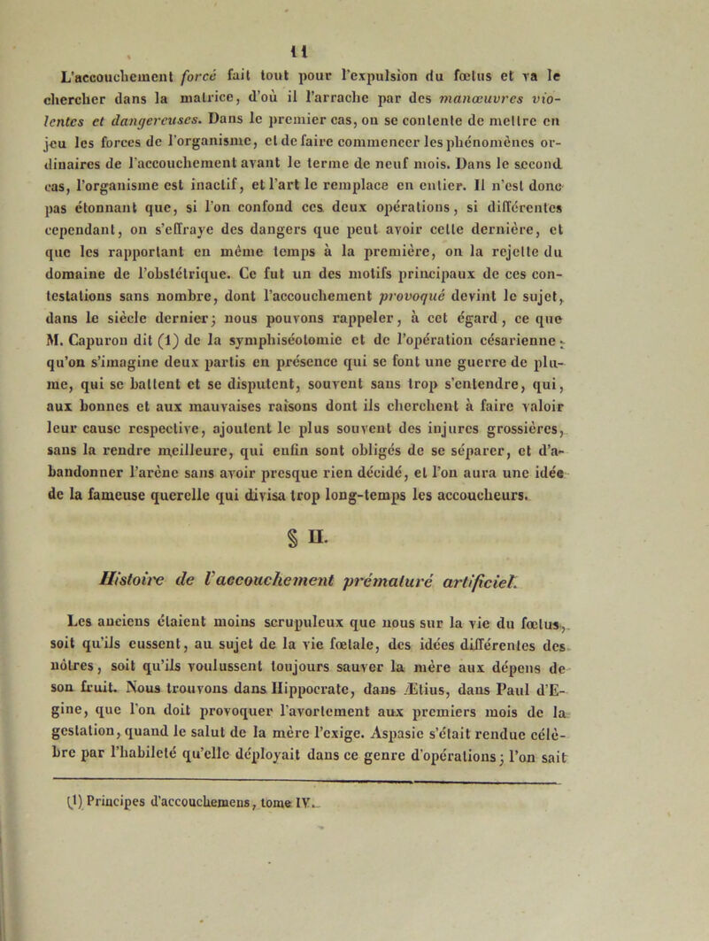 L’accouchement forcé fait tout pour l’expulsion du fœtus et va le chercher dans la matrice, d’où il l’arraclie par des manœuvres vio- lentes et dangereuses. Dans le premier cas, on se contente de mettre en jeu les forces de l'organisme, cl de faire commencer les phénomènes or- dinaires de l'accouchement avant le terme de neuf mois. Dans le second cas, l’organisme est inactif, et l’art le remplace en entier. Il n’est donc pas étonnant que, si l'on confond ces deux opérations, si différentes cependant, on s’effraye des dangers que peut avoir celle dernière, et que les rapportant en même temps à la première, on la rejette du domaine de l’obstétrique. Ce fut un des motifs principaux de ces con- testations sans nombre, dont l’accouchement provoqué devint le sujet, dans le siècle dernier; nous pouvons rappeler, à cet égard, ce que M. Capuron dit (1) de la symphiséotomie et de l’opération césarienne ^ qu’on s’imagine deux partis en présence qui se font une guerre de plu- me, qui se battent et se disputent, souvent sans trop s’entendre, qui, aux bonnes et aux mauvaises raisons dont ils cherchent à faire valoir leur cause respective, ajoutent le plus souvent des injures grossières, sans la rendre meilleure, qui enfin sont obligés de se séparer, et d’a- bandonner l’arène sans avoir presque rien décidé, et l’on aura une idée de la fameuse querelle qui divisa trop long-temps les accoucheurs. § H. ffistoii'e de Vaccouchement prématuré artificiel. Les anciens étaient moins scrupuleux que nous sur la vie du fœtus, soit qu’ils eussent, au sujet de la vie fœtale, des idées différentes des nôtres, soit qu’ils voulussent toujours sauver la mère aux dépens de son fruit. Nous trouvons dans Hippocrate, dans Ætius, dans Paul d’E- gine, que l'on doit provoquer l’avortement aux premiers mois de la gestation, quand le salut de la mère l’exige. Aspasie s’était rendue célè- bre par l’habileté qu’elle déployait dans ce genre d’opérations; l’on sait