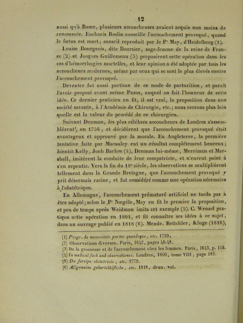 aussi qu’à Rome, plusieurs accoucheuses avaient acquis non moins de .renommée. Eucliaris Rosliti conseille l'accouchement provoque, quand le fœtus est mort.; conseil reproduit par Je Pr May, d’Heidelberg (1). Louise Bourgeois, dite Boursier, sage-femme de la reine de Fram- ce (2) et Jacques Guillemeau (3) proposèrent celte opération dans les cas d'hémorrhagies mortelles, cl leur opinion a été adoptée par tous les accoucheurs modernes, meme par ceux qui se sont le plus élevés contre l'accouchement provoqué. Dcvenicr fut aussi partisan de ce mode de parturilion , et paraît l’avoir proposé avant même Puzos, auquel on fait l'honneur de celle idée. Ce dernier praticien en fit, il est vrai, la proposition dans une société savante, à l’Académie de Chirurgie, etc.; nous verrons plus loin quelle est la valeur du procédé de ce chirurgien. Suivant Dcnman, les plus célèbres accoucheurs de Londres s'assem- blèrent1 2 3 4 5 6, en 175G , et décidèrent que l'accouchemeut provoqué était avantageux et approuvé par la morale. En Angleterre, la première Jenlative faite par Macauley eut un résultat complètement heureux; bientôt Kelly, Jonh Barlovv (4), Dcnman lui-même, Merriman et Mar- shall, imitèrent la conduite de leur compatriote, et n'eurent point à s’en repentir. Vers la fin du 18e siècle, les observations se multiplièrent tellement dans la Grande Bretagne, que l’accouchement provoqué y prit désormais racine, et fut considéré comme une opération nécessaire à l'obstétrique. En Allemagne, l’accouchement prématuré artificiel ne tarda pas à être adopté; selon le 451 Nœgèlc,May en fit le premier la proposition, et peu de temps après Weidman imita cet exemple (5). C. Wenzel pra- tiqua celle opération en 1804, et fit connaître ses idées à ce sujet, dans un ouvrage publié en 1818 (6). Mende. Bellchler, K luge (181G), (1) Progr.de necessilalc partus quandoque , etc. 1709. (2) Observations diverses. Paris., 1642, pages 46-48. (3) De la grossesse et de l'accouchement chez les femmes. Paris , 1643, p. 159. (4) In medicalJack and ohscrvationes. Londres, 1800, tomcVlII, page 185. (5) De forcipe obstctricio , etc. 1779. (6) AUgemcinc gcburliliùljliche , etc. 1818, deux. vol.