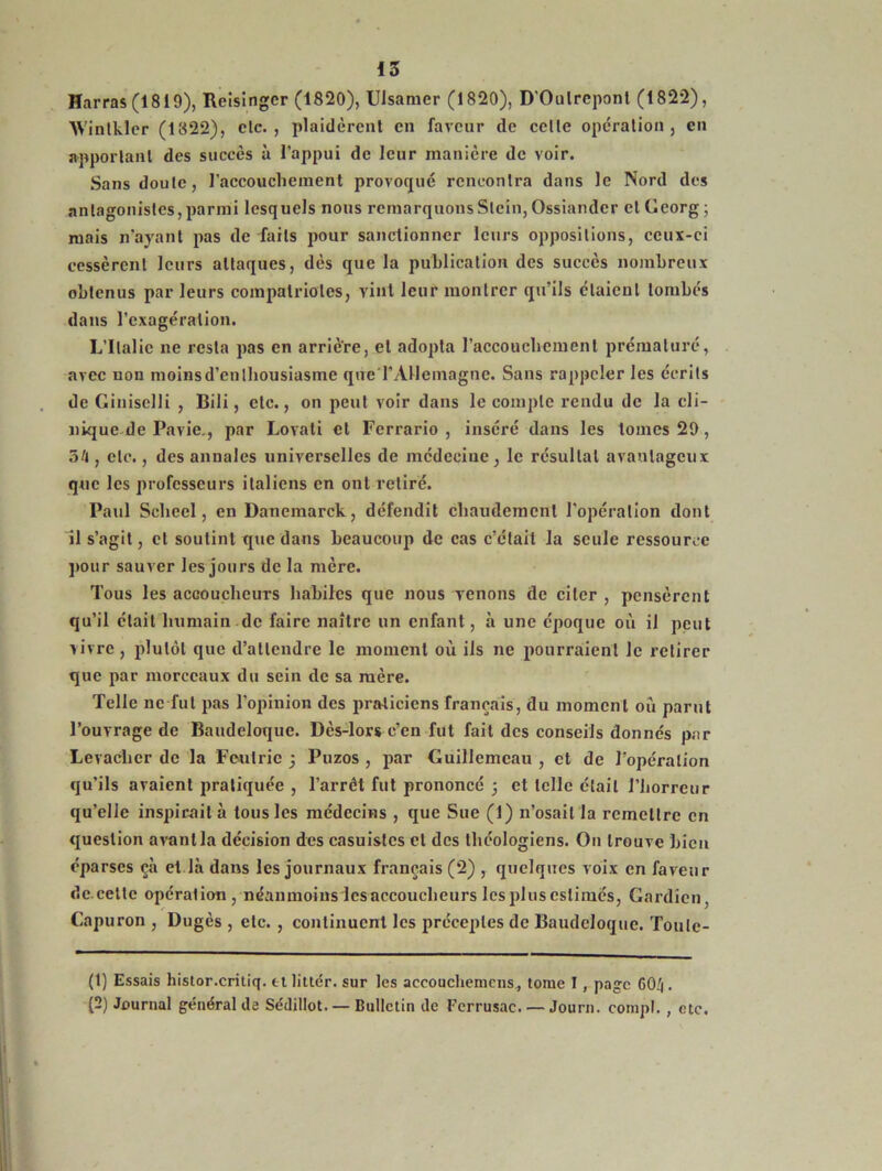 Harras (1819), Reisingcr (1820), Ulsamer (1820), D'Oulrcponl (1822), Wintkler (1822), clc. , plaidèrent en faveur de celle opération, en apportant des succès à l’appui de leur manière de voir. Sans doute, l’accouchement provoqué rencontra dans le Nord des antagonistes,parmi lesquels nous remarquonsSlein,Ossiander etGeorg; mais n’ayant pas de faits pour sanctionner leurs oppositions, ceux-ci cessèrent leurs attaques, dès que la publication des succès nombreux obtenus par leurs compatriotes, vint leur montrer qu’ils étaient tombés dans l’exagération. L’Italie ne resta pas en arrière, et adopta l’accoucbement prématuré, avec non moinsd’enlhousiasme que‘l'Allemagne. Sans rappeler les écrits de Giniselli , Bili, etc., on peut voir dans le compte rendu de la cli- nique de Pavie., par Lovati et Ferrario , inséré dans les tomes 20, 54, etc., des annales universelles de médecine, le résultat avantageux que les professeurs italiens en ont retiré. Paul Sclieel, en Danemarck, défendit chaudement l’opération dont il s’agit, cl soutint que dans beaucoup de cas c’était la seule ressource pour sauver les jours de la mère. Tous les accoucheurs habiles que nous venons de citer , pensèrent qu’il était humain de faire naître un enfant, à une époque où il peut vivre, plutôt que d’attendre le moment où ils ne pourraient le retirer que par morceaux du sein de sa mère. Telle ne fut pas l’opinion des praticiens français, du moment où parut l’ouvrage de Baudeloque. Dès-lors c’en fut fait des conseils donnés par Levachcr de la Feutrie ; Puzos , par Guillemeau , et de l’opération qu’ils avaient pratiquée , l’arrêt fut prononcé ; et telle était l’horreur qu’elle inspirait à tous les médecins , que Sue (1) n’osait la remettre en question avant la décision des casuistcs et des théologiens. On trouve bien éparses çà et là dans les journaux français (2) , quelques voix en faveur de cette opération /néanmoins les accoucheurs les plus estimés, Gardien Capuron , Dugès , etc. , continuent les préceptes de Baudeloque. Toule- (1) Essais histor.critiq. et littér. sur les aceouchemcns, tome I, page CO/4. (2) Journal général de Sédillot. — Bulletin de Ferrusac. — Journ. compl. , etc.