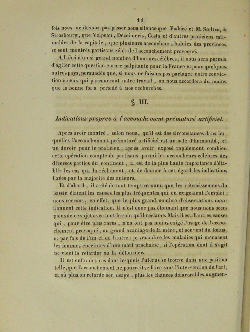 U fois nous ne devons pas passer sous silence que Fodéré et M. Stoltrz, à Strasbourg, que Velpeau , Dczeimeris, Costa et d’autres praticiens esti- mables de la capitale , que plusieurs accoucheurs habiles des provinces se sont montres partisans zèles de l'accouchement provoqué. A 1 abri dun si grand nombre d’hommes célèbres, il nous sera permis d agiter celle question encore palpitante pour la France et pour quelques au 1res pays, persuadés que, si nous ne faisons pas partager notre convic- tion à ceux qui parcourront notre travail , on nous accordera du moins que la bonne foi a présidé à nos recherches. § Ht Indications propres à Vaccouchement prématuré artificiel. Après avoir montré , selon nous, qu’il est des circonstances dans les- quelles l’accouchement prématuré artificiel est un acte d’humanité, et un devoir pour le praticien ; après avoir exposé rapidement combien celle opération compte de partisans parmi les accoucheurs célèbres des diverses parties du continent , il est de la plus haute importance d’éta- blir les cas qui la réclament, et de donner à cet égard les indications fixées par la majorité des auteurs. El d'abord , il a été de tout temps reconnu que les rélrécisseracns du bassin étaient les causes les plus fréquentes qui en exigeaient l’emploi ; nous verrons, en effet, que le plus grand nombre d’observations men- tionnent celle indication. Il n’est donc pas étonnant que nous nous occu- pionsde ce sujet avec tout le soin qu’il réclame. Mais il est d’autres causes qui , pour être plus rares , n’en ont pas moins exigé l’usage de l'accou- chement provoqué , au grand avantage de la mère, et souvent du fœtus, cl par fois de l’un et de l’autre : je veux dire les maladies qui menacent les femmes enceintes d’une mort prochaine , si l’opération dont il s’agit ne vient la retarder ou la détourner. Il est enfin des cas dans lesquels l’utérus se trouve dans une position telle, que l'accouchement ne pourrait se faire sans l'intervention de l’art, et où plus on retarde son usage , plus les chances défavorables augmen-