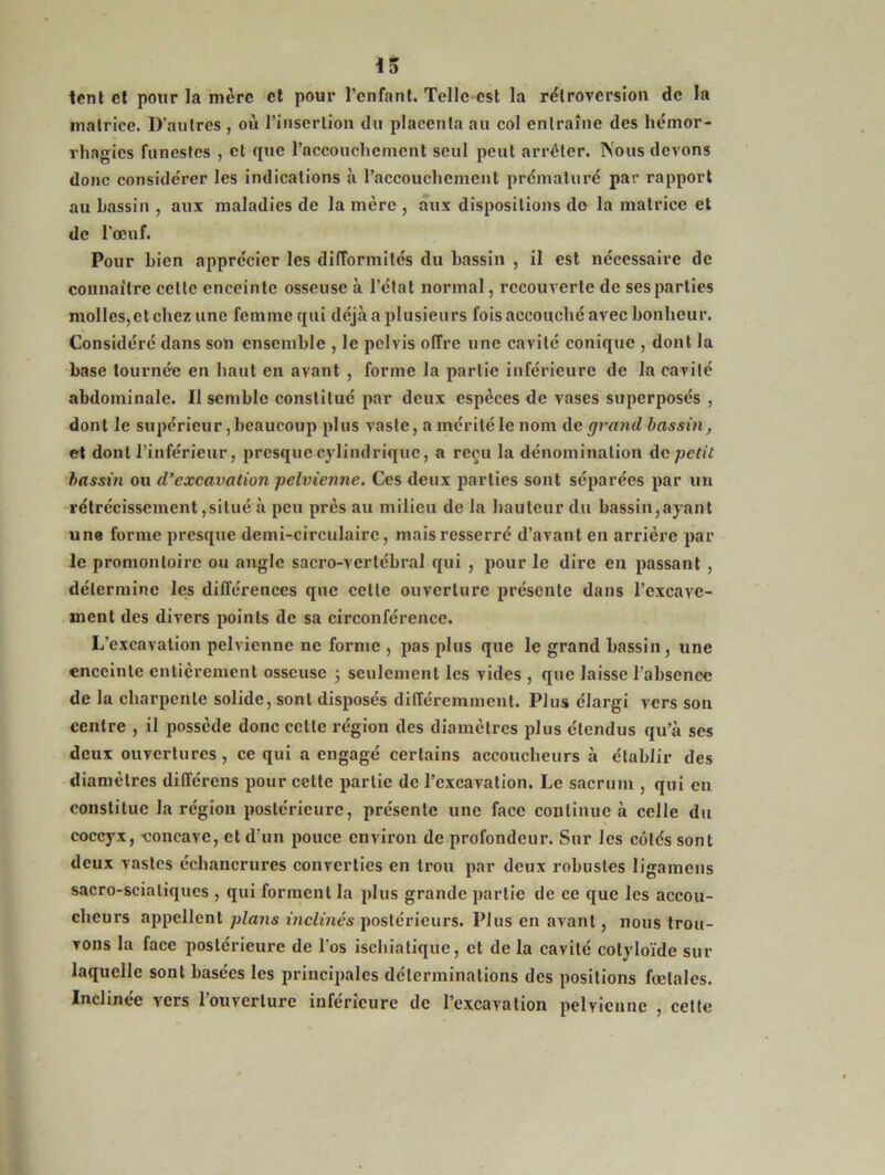 tent et pour la mère et pour l’enfant. Telle est la rétroversion de la matrice. D'autres , où l’insertion du placenta au col entraîne des hémor- rhagies funestes , et que l'accouchement seul peut arrêter. Nous devons donc considérer les indications à l'accouchement prématuré par rapport au bassin , aux maladies de la lucre , aux dispositions do la matrice et de l’œuf. Pour bien apprécier les difformités du bassin , il est nécessaire de connaître cette enceinte osseuse à l’état normal, recouverte de ses parties molles, et chez une femme qui déjà a plusieurs fois accouché avec bonheur. Considéré dans son ensemble , le pelvis offre une cavité conique , dont la base tournée en haut en avant , forme la partie inférieure de la cavité abdominale. Il semble constitué par deux espèces de vases superposés , dont le supérieur, beaucoup plus vaste, a mérité le nom de grand bassin, et dont l’inférieur, presque cylindrique, a reçu la dénomination de petit bassin ou d’excavation pelvienne. Ces deux parties sont séparées par un rétrécissement,situé à peu près au milieu de la hauteur du bassin,ayant une forme presque demi-circulaire, mais resserré d’avant en arrière par le promontoire ou angle sacro-vertébral qui , pour le dire en passant , détermine les différences que cette ouverture présente dans l’excave- ment des divers points de sa circonférence. L’excavation pelvienne ne forme , pas plus que le grand bassin, une enceinte entièrement osseuse 3 seulement les vides , que laisse l’absence de la charpente solide, sont disposés différemment. Plus élargi vers son centre , il possède donc celle région des diamètres plus étendus qu’à ses deux ouvertures , ce qui a engagé certains accoucheurs à établir des diamètres différens pour cette partie de l’excavation. Le sacrum , qui eu constitue la région postérieure, présente une face continue à celle du coccyx, eoncave, et d’un pouce environ de profondeur. Sur les côtés sont deux vastes échancrures converties en trou par deux robustes Iigamcns sacro-sciatiques , qui forment la plus grande partie de ce que les accou- cheurs appellent plans inclinés postérieurs. Plus en avant, nous trou- vons la face postérieure de l’os ischiatique, et de la cavité cotyloïde sur laquelle sont basées les principales déterminations des positions fœtales. Inclinée vers l’ouverture inférieure de l’excavation pelvienne , celte